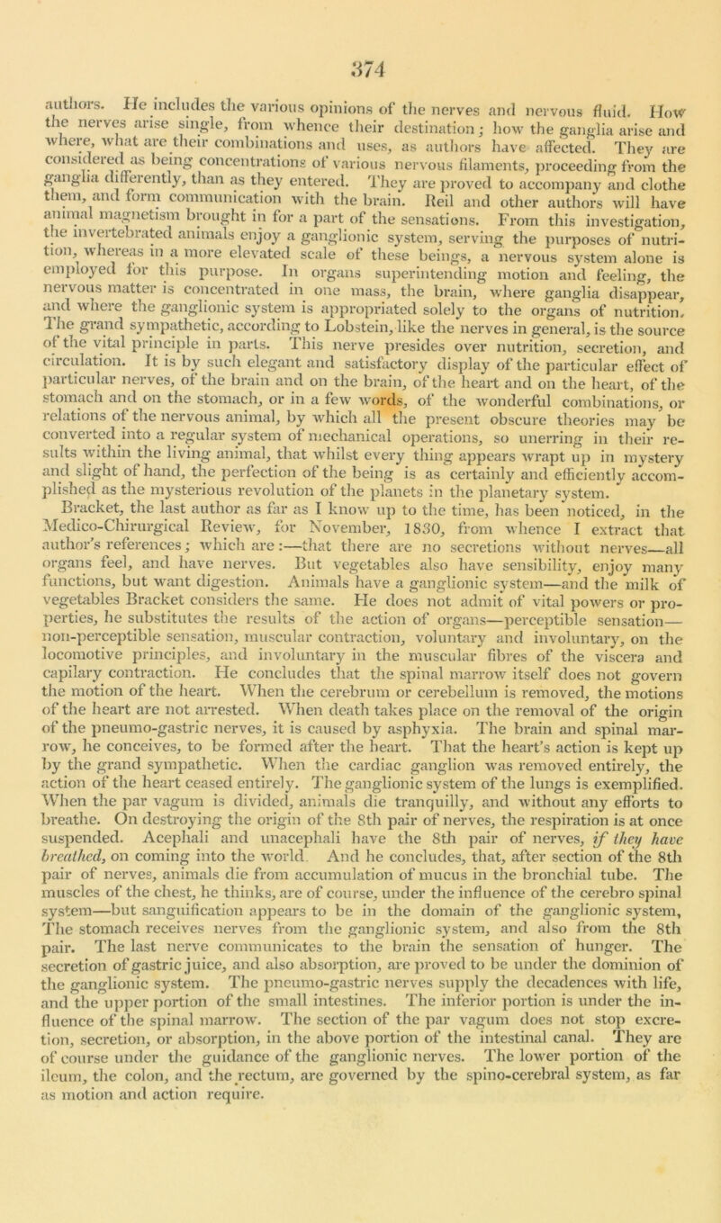 :i74 authois. He includes the various opinions of the nerves and nervous fluid. Flow t le nerves arise single, from whence their destination; how the ganglia arise and where, what are their combinations and uses, as authors have affected. The}' are considei eel as being concentrations of various nervous filaments, proceeding from the ganglia differently, than as they entered. They are proved to accompany and clothe them, and form communication with the brain. Reil and other authors will have animal magnetism brought in for a part of the sensations. From this investigation, the mvertebrated animals enjoy a ganglionic system, serving the purposes of nutri- tion, wheieas m a more elevated scale of these beings, a nervous system alone is employed for this purpose. In organs superintending motion and feeling, the nervous matter is concentrated in one mass, the brain, where ganglia disappear, and where the ganglionic system is appropriated solely to the organs of nutrition! The grand sympathetic, according to Lobstein, like the nerves in general, is the source of the vital principle in parts. This nerve presides over nutrition, secretion, and circulation. It is by such elegant and satisfactory display of the particular effect of particular nerves, of the brain and on the brain, of the heart and on the heart, of the stomach and on the stomach, or in a few words, of the wonderful combinations, or relations of the nervous animal, by which all the present obscure theories may be converted into a regular system of mechanical operations, so unerring in their re- sults within the living animal, that whilst every thing appears wrapt up in mystery and slight of hand, the perfection of the being is as certainly and efficiently accom- plished as the mysterious revolution of the planets in the planetary system. Bracket, the last author as far as I know up to the time, has been noticed, in the Medico-Chirurgical Review, for November, 1830, from whence I extract that author’s references; which are :—that there are no secretions without nerves all organs feel, and have nerves. But vegetables also have sensibility, enjoy many functions, but want digestion. Animals have a ganglionic system—and the milk of vegetables Bracket considers the same. He does not admit of vital powers or pro- perties, he substitutes the results of the action of organs—perceptible sensation— non-perceptible sensation, muscular contraction, voluntary and involuntary, on the locomotive principles, and involuntary in the muscular fibres of the viscera and capilary contraction. Fie concludes that the spinal marrow itself does not govern the motion of the heart. When the cerebrum or cerebellum is removed, the motions of the heart are not arrested. When death takes place on the removal of the origin of the pneumo-gastric nerves, it is caused by asphyxia. The brain and spinal mar- row, he conceives, to be formed after the heart. That the heart’s action is kept up by the grand sympathetic. When the cardiac ganglion was removed entirely, the action of the heart ceased entirely. The ganglionic system of the lungs is exemplified. When the par vagum is divided, animals die tranquilly, and without any efforts to breathe. On destroying the origin of the 8th pair of nerves, the respiration is at once suspended. Acephali and unacephali have the 8th pair of nerves, if they have breathed, on coming into the world. And he concludes, that, after section of the 8th pair of nerves, animals die from accumulation of mucus in the bronchial tube. The muscles of the chest, he thinks, are of course, under the influence of the cerebro spinal system—but sanguification appears to be in the domain of the ganglionic system, 'The stomach receives nerves from the ganglionic system, and also from the 8th pair. The last nerve communicates to the brain the sensation of hunger. The secretion of gastric juice, and also absorption, are proved to be under the dominion of the ganglionic system. The pneumo-gastric nerves supply the decadences with life, and the upper portion of the small intestines. The inferior portion is under the in- fluence of the spinal marrow. The section of the par vagum does not stop excre- tion, secretion, or absorption, in the above portion of the intestinal canal. They are of course under the guidance of the ganglionic nerves. The lower portion of the ileum, the colon, and the rectum, are governed by the spino-cerebral system, as far as motion and action require.