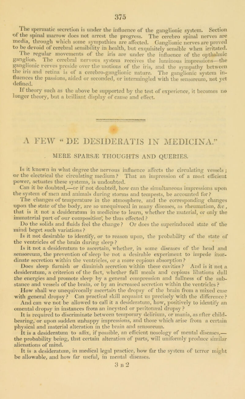 > 1 spermatic secretion is under the influence of the ganglionic system. Section of the spinal marrow does not arrest the progress. The cerebro spinal nerves are media, through which some sympathies are affected. Ganglionic nerves are proved to be devoid ot cerebral sensibility in health, but exquisitely sensible when irritated. 1 he regular movements ot the iris are under the influence of the opthalmic ganglion. I he cerebral nervous system receives the luminous impressions—the ganglionic nerves preside over the motions of the iris, and the sympathy between the iris and retina is oi a cerebro-ganglionic nature. The ganglionic system in- fluences the passions, aided or seconded, or intermingled with the sensoreum, not yet defined. It theory such as the above be supported by the test of experience, it becomes no longer theory, but a brilliant display of cause and effect A FEW “ 13E DESIDEltATlS i Nr MEDICI NA.” . MERE SPARSE THOUGHTS AND QUERIES. Is it known in what degree the nervous influence affects the circulating vessels ; or the electrical the circulating medium ? That an impression of a most efficient power, actuates these systems, is undoubted. Can it be doubted,—or if not doubted, how can the simultaneous impressions upon the system of men and animals during storms and tempests, be accounted for? The changes of temperature in the atmosphere, and the corresponding changes upon the state of the body, are so unequivocal in many diseases, as rheumatism, &c, that is it not a desideratum in medicine to learn, whether the material, or only the immaterial part of our composition* be thus effected ? Do the solids and fluids feel the change? Or does the superinduced state of the mind beget such variations ? Is it not desirable to identify, or to reason upon, the probability of the state of the ventricles of the brain during sleep ? Is it not a desideratum to ascertain, whether, in some diseases of the head and sensoreum, the prevention of sleep be not a desirable experiment to impede inor- dinate secretion within the ventricles, or a more copious absorption ? Does sleep furnish or diminish secretion within these cavities ? And is it not a desideratum, a criterion of the fact, whether full meals and copious libations dull the energies and promote sleep by a general compression and fullness of the sub- stance and vessels of the brain, or by an increased secretion within the ventricles? How shall we unequivocally ascertain the dropsy of the brain from a mixed case with general dropsy? Can practical skill acquaint us precisely with the difference? And can we not be allowed to call it a desideratum, how, positively to identify an omental dropsy in instances from an incysted or pevitonaeal dropsy ? It is required to discriminate between temporary delirium, or mania, as after child- bearing, or upon sudden unhappy impressions, and those which arise from a certain physical and material alteration in the brain and sensoreum. It is a desideratum to affix, if possible, an efficient nosology of mental diseases,— the probability being, that certain alteration of parts, will uniformly produce similar alienations of mind. It is a desideratum, in medical legal practice, how far the system of terror might be allowable, and how far useful, in mental diseases.