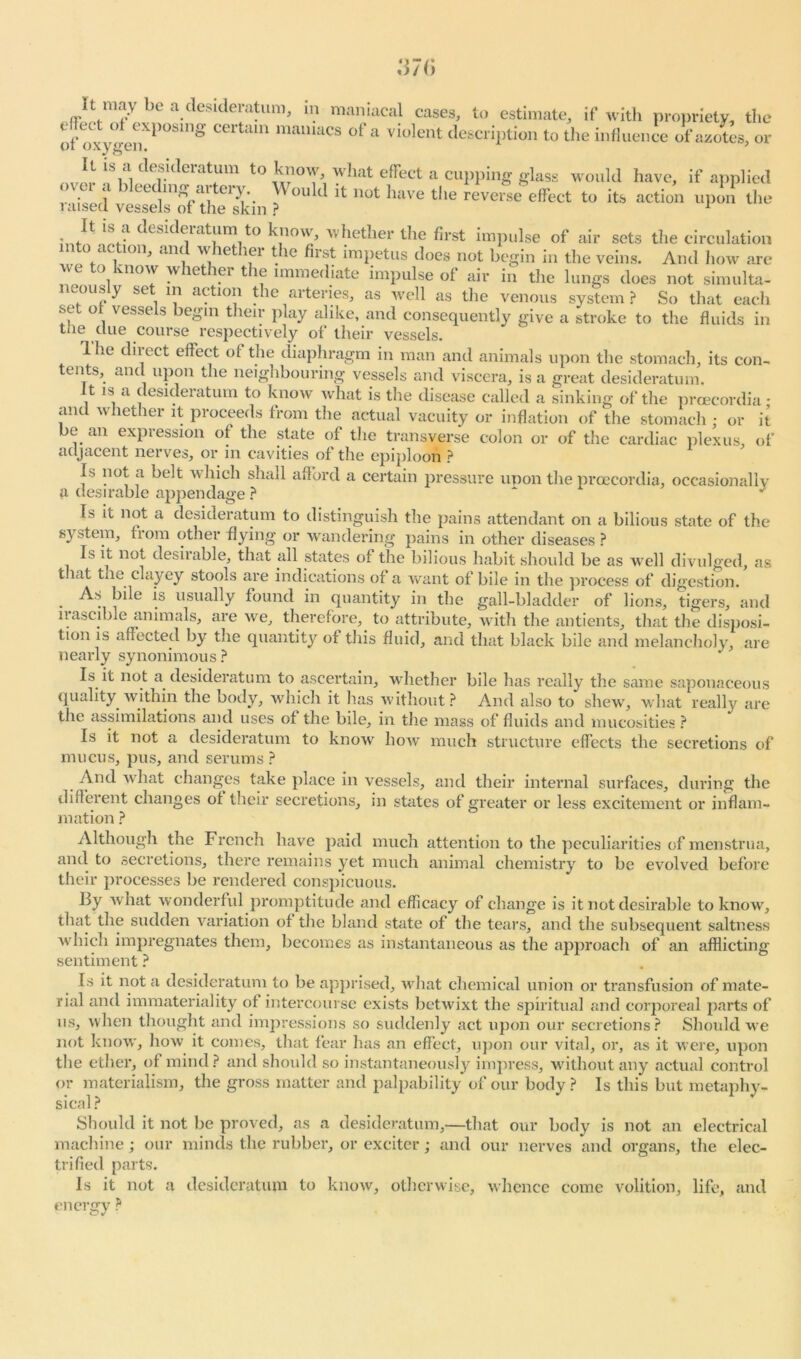 of oxygen?P°Sing 11UUUacs ofa violent description to the influence of azotes, or It is a dt sideiatum to know, what effect a cupping glass would have, if applied raised ves^s'oflhe'skin ? H not have tlle effect to its action upon the bi/1 'S.-1 c^es^eiatum to know, whetlier the first impulse of air sets the circulation into action, and whether the first impetus does not begin in the veins. And how arc wc to know whether the immediate impulse of air in the lungs does not simulta- neously set in action the arteries, as well as the venous system ? So that each set of vessels begin their play alike, and consequently give a stroke to the fluids in tbe clue course respectively of their vessels. 1 he direct effect of the diaphragm in man and animals upon the stomach, its con- tents, and upon the neighbouring vessels and viscera, is a great desideratum. It is a desideratum to know what is the disease called a sinking of the prcecordia • and whether it proceeds from the actual vacuity or inflation of the stomach; or it be an expression of the state of the transverse colon or of the cardiac plexus, of adjacent nerves, or in cavities of the epiploon ? Is not a belt which shall afford a certain pressure unon the proecordia, occasionally a desirable appendage ? ~ J Is it not a desideratum to distinguish the pains attendant on a bilious state of the system, from other flying or wandering pains in other diseases ? Is it not desirable, that all states of the bilious habit should be as well divulged, as that the clayey stools are indications of a want of bile in the process of digestion. As bile is usually found in quantity in the gall-bladder of lions, tigers, and irascible animals, are we, therefore, to attribute, with the antients, that the disposi- tion is affected by the quantity ot this fluid, and that black bile and melancholy, are nearly synonimous? Is it not a desideratum to ascertain, whether bile has really the same saponaceous quality within the body, which it has without? And also to shew, what really are the assimilations and uses of the bile, in the mass of fluids and mucosities ? Is it not a desideratum to know how much structure effects the secretions of nuicus, pus, and serums ? And what changes take place in vessels, and their internal surfaces, during the different changes of their secretions, in states of greater or less excitement or inflam- mation ? Although the French have paid much attention to the peculiarities of menstrua, and to secretions, there remains yet much animal chemistry to be evolved before their processes be rendered conspicuous. By what wonderful promptitude and efficacy of change is it not desirable to know, that the sudden variation of the bland state of the tears, and the subsequent saltness which impregnates them, becomes as instantaneous as the approach of an afflicting sentiment ? Is it not a desideratum to be apprised, what chemical union or transfusion of mate- rial and immateriality of intercourse exists betwixt the spiritual and corporeal parts of us, when thought and impressions so suddenly act upon our secretions? Should we not know, how it comes, that fear has an effect, upon our vital, or, as it were, upon the ether, of mind? and should so instantaneously impress, without any actual control or materialism, the gross matter and palpability of our body? Is this but metaphy- sical ? Should it not be proved, as a desideratum,—that our body is not an electrical machine; our minds the rubber, or exciter; and our nerves and organs, the elec- trified parts. Is it not a desideratum to know, otherwise, whence come volition, life, and energy ?