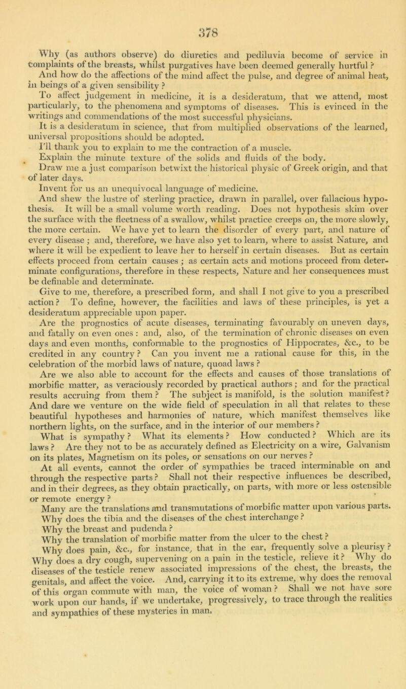 Why (as authors observe) do diuretics and pediluvia become of* service in Complaints of the breasts, whilst purgatives have been deemed generally hurtful ? And how do the affections of the mind affect the pulse, and degree of animal heat, in beings of a given sensibility ? i'o affect judgement in medicine, it is a desideratum, that we attend, most particularly, to the phenomena and symptoms of diseases. This is evinced in the writings and commendations of the most successful physicians. It is a desideratum in science, that from multiplied observations of the learned, universal propositions should be adopted. I’ll thank you to explain to me the contraction of a muscle. Explain the minute texture of the solids and fluids of the body. Draw me a just comparison betwixt the historical physic of Greek origin, and that of later days. Invent for us an unequivocal language of medicine. And shew the lustre of sterling practice, drawn in parallel, over fallacious hypo- thesis. It will be a small volume worth reading. Does not hypothesis skim over the surface with the fleetness of a swallow, whilst practice creeps on, the more slowly, the more certain. We have yet to learn the disorder of every part, and nature of every disease ; and, therefore, we have also yet to learn, where to assist Nature, and where it will be expedient to leave her to herself in certain diseases. But as certain effects proceed from certain causes ; as certain acts and motions proceed from deter- minate configurations, therefore in these respects, Nature and her consequences must be definable and determinate. Give to me, therefore, a prescribed form, and shall I not give to you a prescribed action? To define, however, the facilities and laws of these principles, is yet a desideratum appreciable upon paper. Are the prognostics of acute diseases, terminating favourably on uneven days, and fatally on even ones : and, also, of the termination of chronic diseases on even days and even months, conformable to the prognostics of Hippocrates, &c., to be credited in any country ? Can you invent me a rational cause for this, in the celebration of the morbid laws of nature, quoad laws ? Are we also able to account for the effects and causes of those translations of morbific matter, as veraciously recorded by practical authors; and for the practical results accruing from them? The subject is manifold, is the solution manifest? And dare we venture on the wide field of speculation in all that relates to these beautiful hypotheses and harmonies of nature, which manifest themselves like northern lights, on the surface, and in the interior of our members ? What is sympathy? What its elements? How conducted? Which are its laws ? Are they not to be as accurately defined as Electricity on a wire. Galvanism on its plates. Magnetism on its poles, or sensations on our nerves ? At all events, cannot the order of sympathies be traced interminable on and through the respective parts ? Shall not their respective influences be described, and in their degrees, as they obtain practically, on parts, with more or less ostensible or remote energy ? Many are the translations and transmutations of morbific matter upon various parts. Why does the tibia and the diseases of the chest interchange ? Why the breast and pudenda ? Why the translation of morbific matter from the ulcer to the chest? Why does pain, &c., for instance, that in the ear, frequently solve a pleurisy ? Why does a dry cough, supervening on a pain in the testicle, relieve it? Why do diseases of the testicle renew associated impressions of the chest, the breasts, the genitals, and affect the voice. And, carrying it to its extreme, why does the removal of this organ commute with man, the voice of woman ? Shall we not have sore work upon our hands, if we undertake, progressively, to trace through the realities and sympathies of these mysteries in man.