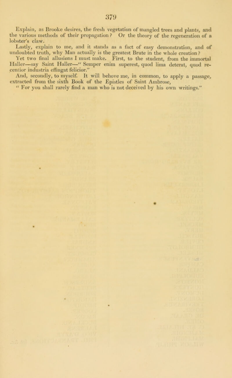 Explain, as Brooke desires, the fresh vegetation of mangled trees and plants, and the various methods of their propagation ? Or the theory of the regeneration of a lobster’s claw. Lastly, explain to me, and it stands as a fact of easy demonstration, and of undoubted truth, why Man actually is the greatest Brute in the whole creation ? Yet two final allusions I must make. First, to the student, from the immortal Haller—say Saint Haller—“ Semper enim superest, quod lima deterat, quod re- cent ior industria effingat felicior.” And, secondly, to myself. It will behove me, in common, to apply a passage, extracted from the sixth Book of the Epistles of Saint Ambrose, “ For you shall rarely find a man who is not deceived by his own writings.”