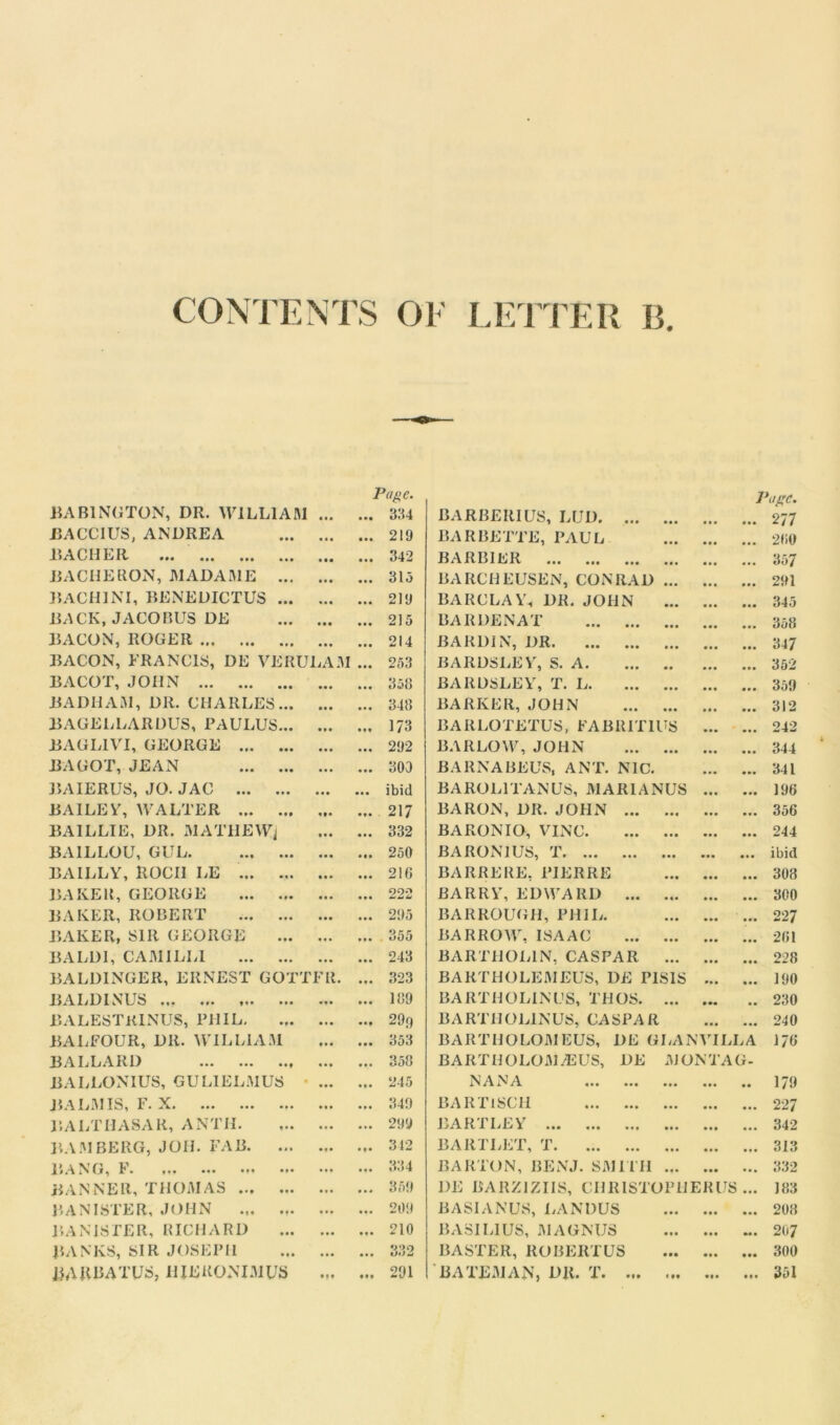 LETTER Page. Pose. BABINGTON, DR. WILLIAM aaa ••• 3114 BARBERIUS, LUD. ... 277 BACCIUS, ANDREA • • • m 219 BARBETTE, PAUL 200 BACHER aaa ••• 342 BARBIER ... 357 BACHERON, MADAME ... • a • aaa 315 BARCHEUSEN, CONRAD • • • 291 bach ini, benedictus ... • • • aaa 219 BARCLAY, DR. JOHN • •• 345 BACK, JACOBUS DE • • a • • • 215 BARDENAT • a . 358 BACON, ROGER • • • • • • 214 BARDIN, DR ... 347 BACON, FRANCIS, DE VERULAM ... 253 BARDSLEY, S. A. • • • • • • 352 BACOT, JOHN ... ••• 358 BARDSLEY, T. L. • • • • a • 359 BADHAM, DIt. CHARLES... • • • • • • 348 BARKER, JOHN • •• • • • • a. 312 BAGELLARDUS, PAULUS... • • • • • * 173 BARLOTETUS, FABRIT1US • •• • a • 242 BAGL1VI, GEORGE • • • • • • 292 BARLOW, JOHN • •• • • • • a. 344 BA GOT, JEAN • • • aaa 300 BARNABEUS, ANT. NIC. ... • •a 341 BAIERUS, JO. JAC • • • ••• ibid BAROL1TANUS, MARIANUS • •• • aa 196 BAILEY, WALTER «»• ••• 217 BARON, DR. JOHN ... a a a 356 BAILLIE, DR. MATHEW^ • • • • • • 332 BARONIO, VINC. ... • • • • a a 244 BA1LLOU, GUL • • • a a a 250 BA RON 1 US, T • • • • •• a a a ibid BA ILLY, ROCII LE • • • • • • 210 BARRERE, PIERRE • •• • •• a a a 308 BAKER, GEORGE ••• ••• 222 BARRY, EDWARD ... • •• a a a 300 BAKER, ROBERT ••• aaa 295 BARROUGH, PHIL. • • • • »• aaa 227 BAKER, SIR GEORGE Ml • t • 355 BARROW, ISAAC • •• • •• a a a 261 BALD1, CAMILL1 ••• ••• 243 BARTHOLIN, CASPAR • •• • • • aaa 228 BALDINGER, ERNEST GOTTFR. ... 323 BARTHOLEMEUS, DE PIS1S • • • aaa 190 BALDINUS ... ... ... ... ••• 189 BARTHOLINUS, THOS. ... • •• a a 230 BALESTKINUS, PHIL. • •• Mf 29o BARTHOLIN US, CASPAR • •• ... 240 BALFOUR, DR. WILLIAM ••• 353 BARTHOLOMEUS, DE GLANVILLA 176 BALLARD ••• ... 358 BARTHOLOMEUS, DE MON TAG- BALLONIUS, GULIELMUS • • • • • • 245 NANA • •• • • • aa 179 BALM IS, F. X • • • • # • 349 BART1SC1I ... • •• a . . 227 BALTHASAR, A NTH. 299 BARTLEY ... • • • aa. 342 BAMBERG, JOII. FAB. ... 312 BARTLET, T • •• • • • aaa 313 BANG, F ... ... 334 BARTON, BENJ. SMITH ... • • • • a a 332 BANNER, THOMAS 359 1)E BARZ1ZIIS, CHR1STOPHERUS aaa 183 BANISTER, JOHN ... .,. ... ... 209 BA SI AN US, LAN DUS aaa • •• aaa 208 BANISTER, RICHARD ... a • • 210 BASILIUS, MAGNUS • •• aa a 207 BANKS, SIR JOSEPH ... ... 332 RASTER, ROBERTUS • •• • •• aaa 300 BARBATUS, UIEKONIMUS 291 BATEMAN, DR. T. ... 1 M • •• a*a 351