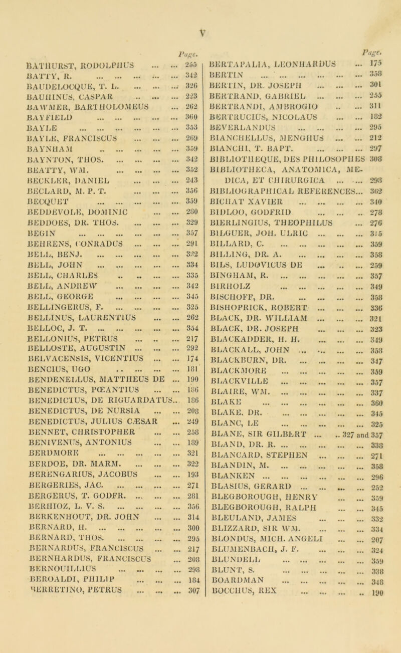 BATHURST, RODOLPIlUS Page. ... 265 BE RTA l’A LI A, LEON IIA R DUS Page* ... 173 11 ATT V, R. • • • in 342 BERTIN ... ‘ • • • • • • 358 BAUDELOCQUE, T. L. m ... 320 BERTIN, DR. JOSEPH • • • 301 BAUHINUS, CASPAR Hi • •• 223 BERTRAND, GABRIEL ... • • • 255 BAWMER, BARI HOLOMEUS • • • 202 BERTRANDI, AMBROGIO • • • • • 311 BAY FIELD • • • • • • 300 BERTRUCIUS, NICOLAUS • • • 182 BAY LE ..» ... • • • ... • • • • • • 353 BEVERLANDUS • •• III 295 BA VLB, FRANCISCUS • •• • • • 200 BIANCHELLUS, M ENG HUS • • • 212 BAYNHAM • • • • •• 359 BIANCH1, T. BAPT. • •• • • • 297 BAYNTON, Til OS • •• • • • 342 BIBLIOTHEQUE, DES PHILOSOPIIES 308 BEATTY, WM. • • • • •• 352 BIBLIOTHECA, ANATOM 1CA, ME- BECKEER, DANIEL • • * • • • 243 1)ICA, ET CIIIRURGICA ... • • • 298 BECLARD, M. P. T. • • • • • • 350 BIBLIOGRAPHICAL REFERENCES... 302 BECQUET • • • • • • 359 BICHAT XAVIER ... • • • 340 BEDDEVOLE, DOMINIC ... 280 BIDLOO, GODFRID • • 278 BEDDOES, DR. THOS. • •• • •• 329 B1ERLINGIUS, THEOPHILUS ... 270 BEGIN • •• • •• 357 B1LGUER, JOil. ULRIC ... • • • • • • 315 BEHRENS, CONRADUS ... • • • • • • 291 BILLARD, C • • • • •• 359 BELL, BENJ • • • in 322 BILLING, DR. A • • • • • • 358 BELL, JOHN • • • • • • 334 BILS, LUDOVICUS DE • • • • • 259 BELL, CHARLES • • • • • • 335 BINGHAM, R • • • • • • 357 BELL, ANDREW • • • • • • 342 BIRIIOLZ • • • • • • 349 BELL, GEORGE ... ... • • • • • • 345 BISCHOFF, DR. • • • • • • 358 BELLINGER US, F • •• • •• 325 BISHOPRICK, ROBERT ... • • • • • • 330 B ELLIN US, LAURENT1US • •• • •• 202 BLACK, DR. WILLIAM ... • • • • • • 321 BELLOC, J. T • •• • • • 354 BLACK, DR.JOSEPH • • • • • • 323 BELLONIUS, PETRUS • • • • • 217 BLACKADDER, H. H. • • • 349 15ELLOSTE, AUGUSTIN ... • •• ... 292 BLACKALL, JOHN • •• 358 BELVACENSIS, VICENT1US • • • ... 174 BLACKBURN, DR • • • • • • 347 BENC1US, UGO • •• • • • 181 BLACK.MORE • • • • •• 359 BENDENELLUS, MATTHEUS DE • • • 190 BLACKVILLE • •• • •• 357 BENED1CTUS, PCEANTIUS ... • • • 186 B LA I RE, WM • • • • • • 337 BENEDIC'IUS, DE RIGUARDATUS.. 180 BLAKE ... ... ... ... • • • • • • 360 BENED1CTUS, DE NURSIA • •• • • • 208 BLAKE, DR • •• • • • 345 BENEDICTUS, JULIUS C/ESAR • •• 249 BLANC, LE • • • • • • 325 BENNET, CHRISTOPHER • • • • • • 258 BLANE, SIR GILBERT ... .. 32/ and 357 BENIVENUS, ANTONIUS • •• • • ■ 189 BLAND, DR. R • • • • • • 338 BERDMORE • • • • • • 321 BLANCARD, STEPHEN ... • • • • • • 271 BERDOE, DR. MARM. • • • • • • 322 BLANDIN, M • • • • •• 358 BERENGARIUS, JACOBUS • •• • • • 193 BLANKEN • • • • • • 296 BERGERIES, JAC • • • • • • 271 BLASIUS, GERARD • •• • • • 252 BERGERUS, T. GODFR. ... • • • 281 BLEGBOROUGH, HENRY • • • • • • 359 BERHIOZ, L. V. S • •• • • • 350 BLEGBOROUGH, RALPH • • • • • • 345 BERIvENHOUT, DR. JOHN • • • • • • 314 BLEULAND, JAMES ... ... 332 BERNARD, H • •• • • • 300 BLIZZARD, SIR WM. • • • • • • 334 BERNARD, THOS • • • • •• 295 BEONDUS, MICH. ANGELI • • • • • • 207 BEItNARDUS, FRANCISCUS • • • • •• 217 BLUMENBACII, J. F. • • • • • • 324 BE R N HA R DUS, FRANCISCUS • • • 208 BLUNDELL • • • • • • 359 BERNOUILLIUS • • • 298 BLUNT, S. • •• • • • 338 BEROALDI, PHILIP • •• • •• 184 BOARDMAN • •• • •• 348 BEllRETJNO, PETRUS in • •• 307 BOCCIIUS, REX • • • 190