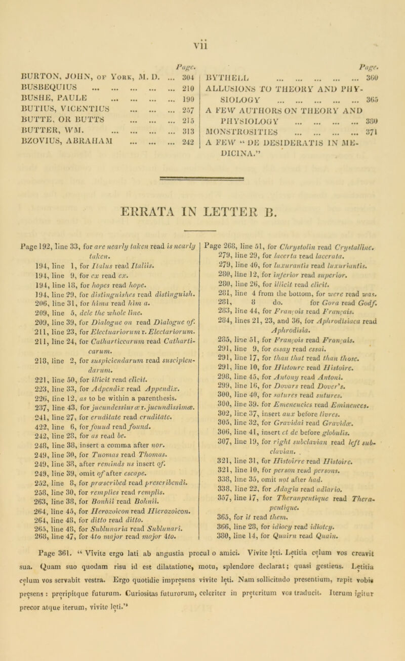 Page. 360 VI1 BURTON, JOHN, of York, M. I). BUSBEQUIUS BUSHE, PAULE BUTIUS, VIGENTIUS BUTTE, OR BUTTS BUTTER, WM. BZOVIUS, ABRAHAM Page. ... 304 ... 210 ... 190 ... 257 ... 215 ... 313 ... 242 BYTI1ELL ALLUSIONS TO THEORY AND PHY- SIOLOGY 305 A FEW AUTHORS ON THEORY AND PHYSIOLOGY 300 MONSTROSITIES 371 A FEW « DE DESIDERAT1S IN ME- DIC1NA.” ERRATA IN LETTER 13. Page 192, line 33, for are nearly taken read Is nearly taken. 194, line 1, for I talus read Italiis. 194, line 9, for ex read ex. 194, line 18, for hopes read hope. 194, line 29, for distinguishes read distinguish. 206, line 31, for hima read him a. 209, line 5, dele the whole line. 209, line 39, for Dialogue on read Dialogue of. 211, line 23, for Electuariorumx. Electariorum. 211, line 24, for Calharticcarum read Cutharti- carum. 218, line 2, for snspiciendarum read suscipien- darum. 221, line 50, for illicit read elicit. 223, line 33, for Adpcndix read Appendix. 226, line 12, as to be within a parenthesis. 237, line 43, for jucundessiurce r.jucundissimee. 241, 1 ne 27, for cruditate read cruditalc. 422, line 6, for found read found. 242, line 28, for as read be. 248, line 38, insert a comma after nor. 249, line 30, for Tuomas read Thomas. 249, line 38, after reminds us insert of. 249, line 39, omit of after escape. 252, line 8, for prescribed read prcscribendi. 258, line 30, for rernplies read remplis. 263, line 38, for Bonhii read Bohnii. 264, line 45, for Ilerozoicon read Ilierozoicon. 264, line 48, for ditto read ditto. 265, line 48, for Sublunaria read Sublunari. 268, line 47, for 4to major read major 4to. Page 268, line 51, for Chrystolin read Crystalline. 279, line 29, for lacerta read laccruta. 279, line 40, for luxurantis read luxuriuntis. 280, line 12, for injerior read superior. 280, line 26, for illicit read elicit. 281, line 4 from the bottom, for were read was. 281, 8 do. for Gora read Godf. 283, line 44, for Francois read Francois. 284, lines 21, 23, and 36, for Aphrodisiaca read A phrodisia. 285, line 51, for Francois read Francois. 291, line 9, for essay read cssai. 291, line 17» for than that read than those. 291, line 10, for Histourc read IFistoire. 298, line 45, for Antony read Antoni. 299, line 16, for Dovars read Dover's. 300, line 40, for sutures read sutures. 300, line 39. for Emeneucics read Eminences. 302, line 37, insert aux before livres. 305, line 32, for Gravidai read Gravidce. 306, line 41, insert cl dc before globulis. 307, line 19, for right subclavian read left sub- clavian. . 321, line 31, for Histoirrc read Ilisloire. 321, line 10, for person read persons. 338, line 35, omit not after had. 338, line 22, for Adagia read adiario. 357, line 17, for Theranpentique read Thera- pent ique. 365, for it read them. 366, line 28, for idiocy read idiotcy. 380, line 14, for Quaint read Quain. Page 361. “ Vivite ergo lati ab angustia procul 0 amici. Vivite leti. Letitia celum vos creavit sua. Quain suo quodam risu id est dilatationc, motu, splendore declarat; quasi gestieas. Letitia celum vos servabit vestra. Ergo quotidie impresens vivite leti. Nam sollicitndo presentium, rapit vobis presens : preripitquc futurum. Curiositas futurorum, celcriter in pretcritum vos traducit. Iterum igitur precor atque iterum, vivite leti.’*