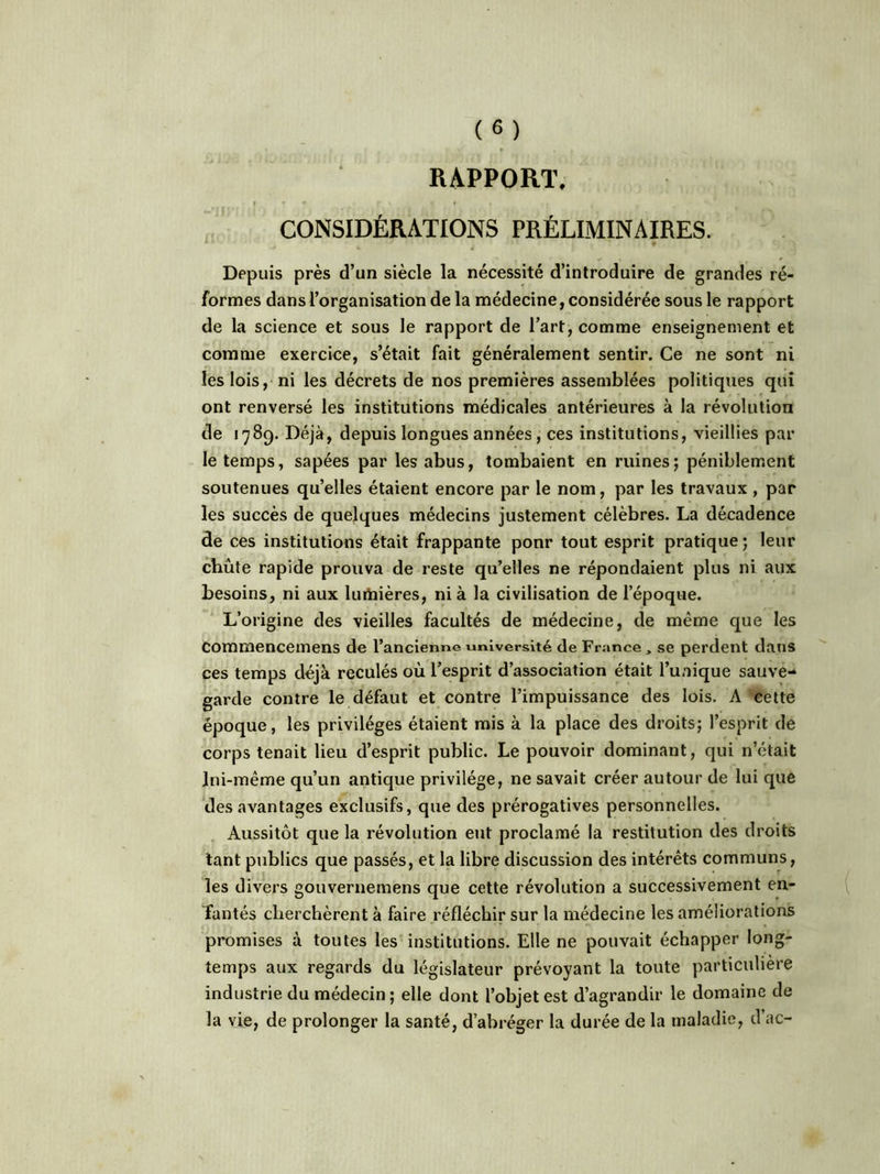 RAPPORT. CONSIDÉRATIONS PRÉLIMINAIRES. Depuis près d’un siècle la nécessité d’introduire de grandes ré- formes dans l’organisation de la médecine, considérée sous le rapport de la science et sous le rapport de l’art, comme enseignement et comme exercice, s’était fait généralement sentir. Ce ne sont ni les lois, ni les décrets de nos premières assemblées politiques qui ont renversé les institutions médicales antérieures à la révolution de 1789. Déjà, depuis longues années, ces institutions, vieillies par- le temps, sapées par les abus, tombaient en ruines; péniblement soutenues qu’elles étaient encore par le nom, par les travaux , par les succès de quelques médecins justement célèbres. La décadence de ces institutions était frappante pour tout esprit pratique; leur chute rapide prouva de reste qu’elles ne répondaient plus ni aux besoins, ni aux luiiîières, ni à la civilisation de l’époque. L’origine des vieilles facultés de médecine, de même que les commencemens de l’ancienne université de France, se perdent dans ces temps déjà reculés où l’esprit d’association était l’unique sauve- garde contre le défaut et contre l’impuissance des lois. A cette époque, les privilèges étaient mis à la place des droits; l’esprit de corps tenait lieu d’esprit public. Le pouvoir dominant, qui n’était lui-même qu’un antique privilège, ne savait créer autour de lui que des avantages exclusifs, que des prérogatives personnelles. Aussitôt que la révolution eut proclamé la restitution des droits tant publics que passés, et la libre discussion des intérêts communs, les divers gouvernemens que cette révolution a successivement en- fantés cherchèrent à faire réfléchir sur la médecine les améliorations promises à toutes les institutions. Elle ne pouvait échapper long- temps aux regards du législateur prévoyant la toute particulière industrie du médecin ; elle dont l’objet est d’agrandir le domaine de la vie, de prolonger la santé, d’abréger la durée de la maladie, d’ac-
