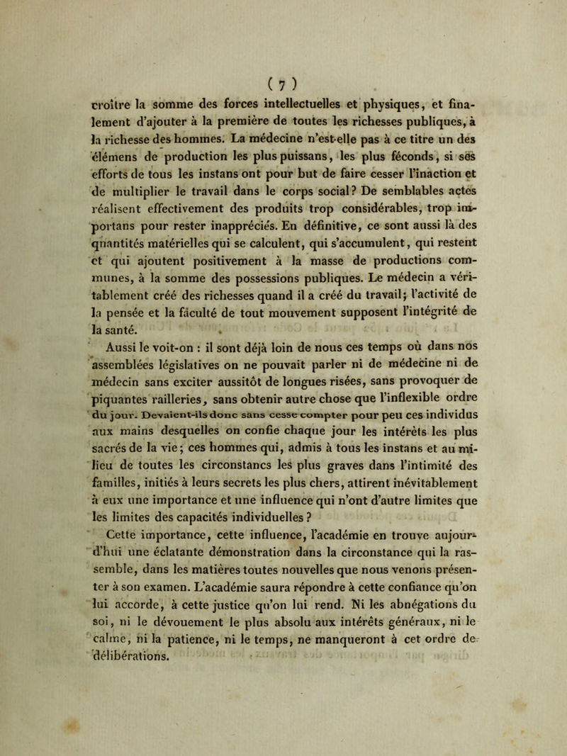 croître la somme des forces intellectuelles et physiques, et fina- lement d’ajouter à la première de toutes les richesses publiques, à la richesse des hommes. La médecine n’estelle pas à ce titre un des élémens de production les plus puissans, les plus féconds, si ses efforts de tous les instans ont pour but de faire cesser l’inaction et de multiplier le travail dans le corps social? De semblables actes réalisent effectivement des produits trop considérables, trop ira- portans pour rester inapprécie's. En définitive, ce sont aussi là des qnantités matérielles qui se calculent, qui s’accumulent, qui restent et qui ajoutent positivement à la masse de productions com- munes, à la somme des possessions publiques. Le médecin a véri- tablement créé des richesses quand il a créé du travail; l’activité de la pensée et la faculté de tout mouvement supposent l’intégrité de la santé. . Aussi le voit-on : il sont déjà loin de nous ces temps où dans nos assemblées législatives on ne pouvait parler ni de médecine ni de médecin sans exciter aussitôt de longues risées, sans provoquer de piquantes railleries, sans obtenir autre chose que l’inflexible ordre du jour. Devaient-ils donc sans cesse compter pour peu ces individus aux mains desquelles on confie chaque jour les intérêts les plus sacrés de la vie; ces hommes qui, admis à tous les instans et au mi- lieu de toutes les circonstancs les plus graves dans l’intimité des familles, initiés à leurs secrets les plus chers, attirent inévitablement à eux une importance et une influence qui n’ont d’autre limites que les limites des capacités individuelles ? Cette importance, cette influence, l’académie en trouve aujour- d’hui une éclatante démonstration dans la circonstance qui la ras- semble, dans les matières toutes nouvelles que nous venons présen- ter à son examen. L’académie saura répondre à cette confiance qu’on lui accorde, à cette justice qu’on lui rend. Ni les abnégations du soi, ni le dévouement le plus absolu aux intérêts généraux, ni le calme, ni la patience, ni le temps, ne manqueront à cet ordre de délibérations.