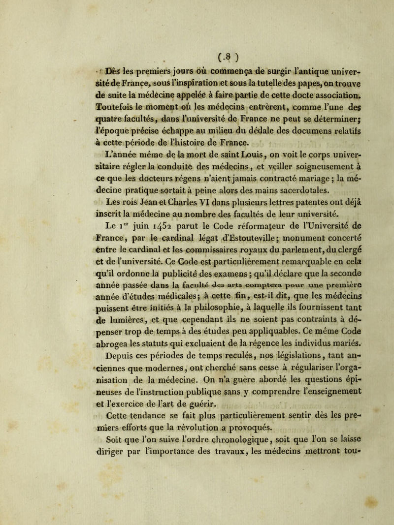 (-8 ) Dès les premiers jours où commença de surgir l’antique univer- sité de France, sous l’inspiration et sous la tutelle des papes, on trouve de suite la médecine appelée à faire partie de cette docte association. Toutefois le moment où les médecins entrèrent, comme l’une des quatre facultés, dans l’université de France ne peut se déterminer; l’époque précise échappe au milieu du dédale des documens relatifs à cette période de l’histoire de France. L’année même de la mort de saint Louis, on voit le corps univer- sitaire régler la conduite des médecins, et veiller soigneusement à ce que les docteurs régens n’aient jamais contracté mariage; la mé- decine pratique sortait à peine alors des mains sacerdotales. Les rois Jean et Charles VI dans plusieurs lettres patentes ont déjà inscrit la médecine au nombre des facultés de leur université. Le ier juin 14^2 parut le Code réformateur de l’Université de France, par le cardinal légat d’Estouteville; monument concerté entre le cardinal et les commissaires royaux du parlement, du clergé et de l’université. Ce Code est particulièrement remarquable en cela qu’il ordonne la publicité des examens ; qu’il déclare que la seconde année passée dans la faculté «les arts comptera pour une première année d’études médicales; à cette fin, est-il dit, que les médecins puissent être initiés à la philosophie, à laquelle ils fournissent tant de lumières, et que cependant ils ne soient pas contraints à dé- penser trop de temps à des études peu appliquables. Ce même Code abrogea les statuts qui excluaient de la régence les individus mariés. Depuis ces périodes de temps reculés, nos législations, tant an- ciennes que modernes, ont cherché sans cesse à régulariser l’orga- nisation de la médecine. On n’a guère abordé les questions épi- neuses de l’instruction publique sans y comprendre l’enseignement et l’exercice de l’art de guérir. Cette tendance se fait plus particulièrement sentir dès les pre- miers efforts que la révolution a provoqués. Soit que l’on suive l’ordre chronologique, soit que l’on se laisse diriger par l’importance des travaux, les médecins mettront tou-