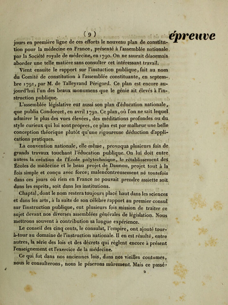 jours en première ligne de ces efforts le nouveau plan de constitu- M tion pour la médecine en France, présenté à l’assemblée nationale par la Société royale de médecine, en 1790. On ne saurait désormais aborder une telle matière sans consulter cet intéressant travail. Yient ensuite le rapport sur l’instuction publique, fait au nom du Comité de constitution à l’assemblée constituante, en septem- bre 1791, par M. de Talleyrand Périgord. Ce plan est encore au- jourd’hui l’un des beaux monumens que le génie ait élevés à l’in- struction publique. 1, L’assemblée législative eut aussi son plan d’éducation nationale, que publia Condorcet, en avril 1792. Ce plan,où l’on ne sait lequel admirer le plus des vues élevées, des méditations profondes ou du style curieux qui lui sont propres, ce plan est par malheur une belle conception théorique plutôt qu’une rigoureuse déduction d’appli- cations pratiques. La convention nationale, elle même, provoqua plusieurs fois de grands travaux touchant l’éducation publique. On lui doit entre autres la création de l’École polytechnique, le rétablissement des Écoles de médecine et le beau projet de Daunou, projet tout à la fois simple et conçu avec force; malencontreusement né toutefois dans ces jours où rien en France ne pouvait prendre assiette soit dans les esprits, soit dans les institutions. Chaptal, dont le nom restera toujours placé haut dans les sciences et dans les arts, à la suite de son célèbre rapport au premier consul sur l’instruction publique, eut plusieurs fois mission de traiter ce sujet devant nos diverses assemblées générales de législation. Nous mettrons souvent à contribution sa longue expérience. Le conseil des cinq cents, le consulat, l’empire, ont ajouté tour- à-tour au domaine de l’instruction nationale. Il en est résulté, entre autres, la série des lois et des décrets qui règlent encore à présent l’enseignement et l’exercice de la médecine. Ce qui fut dans nos anciennes lois, dans nos vieilles coutumes, nous le consulterons, nous le pèserons mûrement. Mais ce passéi 2