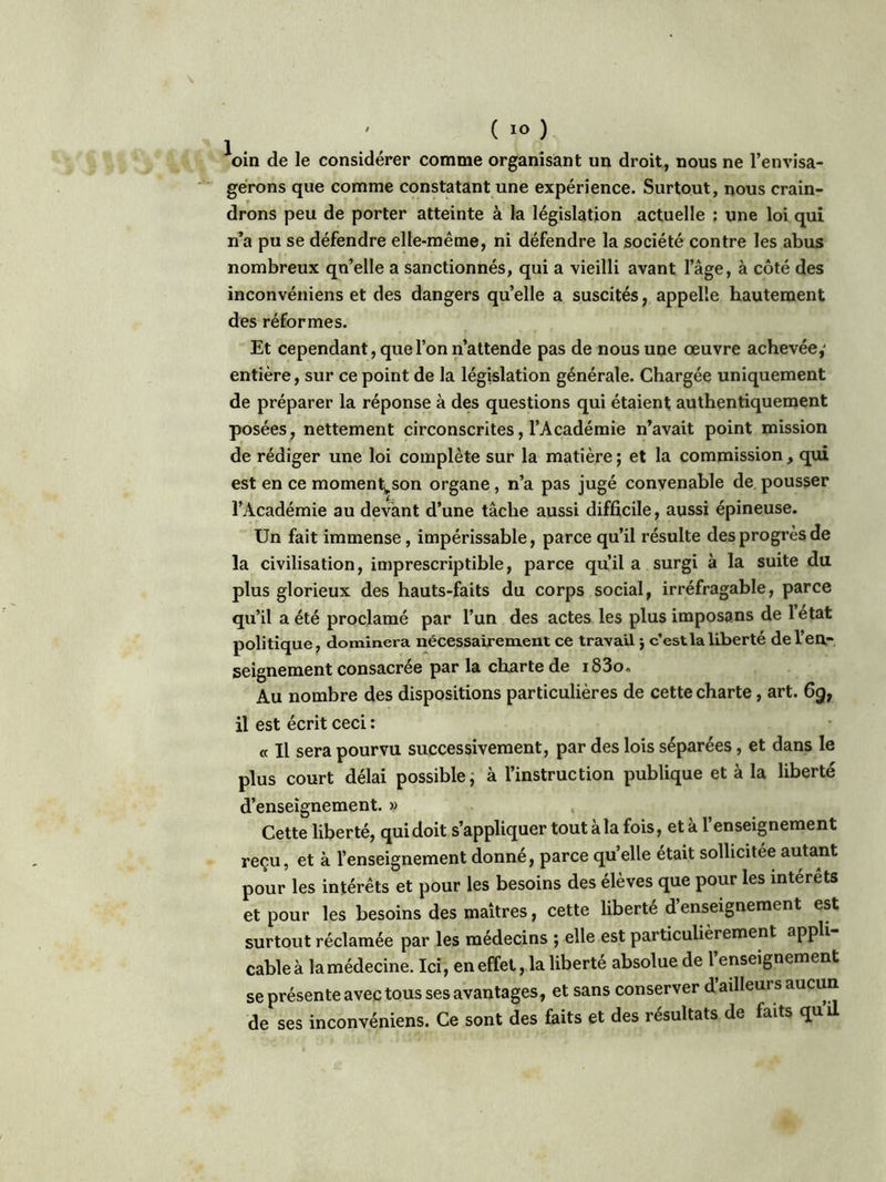 ' ( IO ) oin de le considérer comme organisant un droit, nous ne l’envisa- gerons que comme constatant une expérience. Surtout, nous crain- drons peu de porter atteinte à la législation actuelle : une loi qui n’a pu se défendre elle-même, ni défendre la société contre les abus nombreux qu’elle a sanctionnés, qui a vieilli avant l’âge, à côté des inconvéniens et des dangers quelle a suscités, appelle hautement des réformes. Et cependant, que l’on n’attende pas de nous une œuvre achevée,' entière, sur ce point de la législation générale. Chargée uniquement de préparer la réponse à des questions qui étaient authentiquement posées, nettement circonscrites, l’Académie n’avait point mission de rédiger une loi complète sur la matière ; et la commission, qui est en ce moment^son organe, n’a pas jugé convenable de pousser l’Académie au devant d’une tâche aussi difficile, aussi épineuse. Un fait immense, impérissable, parce qu’il résulte des progrès de la civilisation, imprescriptible, parce qu’il a surgi à la suite du plus glorieux des hauts-faits du corps social, irréfragable, parce qu’il a été proclamé par l’un des actes les plus imposons de 1 état politique, dominera nécessairement ce travail -, c’est la liberté de l’en- seignement consacrée par la charte de i83o. Au nombre des dispositions particulières de cette charte , art. 6gt il est écrit ceci : « Il sera pourvu successivement, par des lois séparées, et dans le plus court délai possible, à l’instruction publique et à la liberté d’enseignement. » Cette liberté, qui doit s’appliquer tout a la fois, et a 1 enseignement reçu, et à l’enseignement donné, parce quelle était sollicitée autant pour les intérêts et pour les besoins des élèves que pour les interets et pour les besoins des maîtres, cette liberté d’enseignement est surtout réclamée par les médecins ; elle est particulièrement appli cable à la médecine. Ici, en effet, la liberté absolue de l’enseignement se présente avec tous ses avantages, et sans conserver d ailleurs aucun