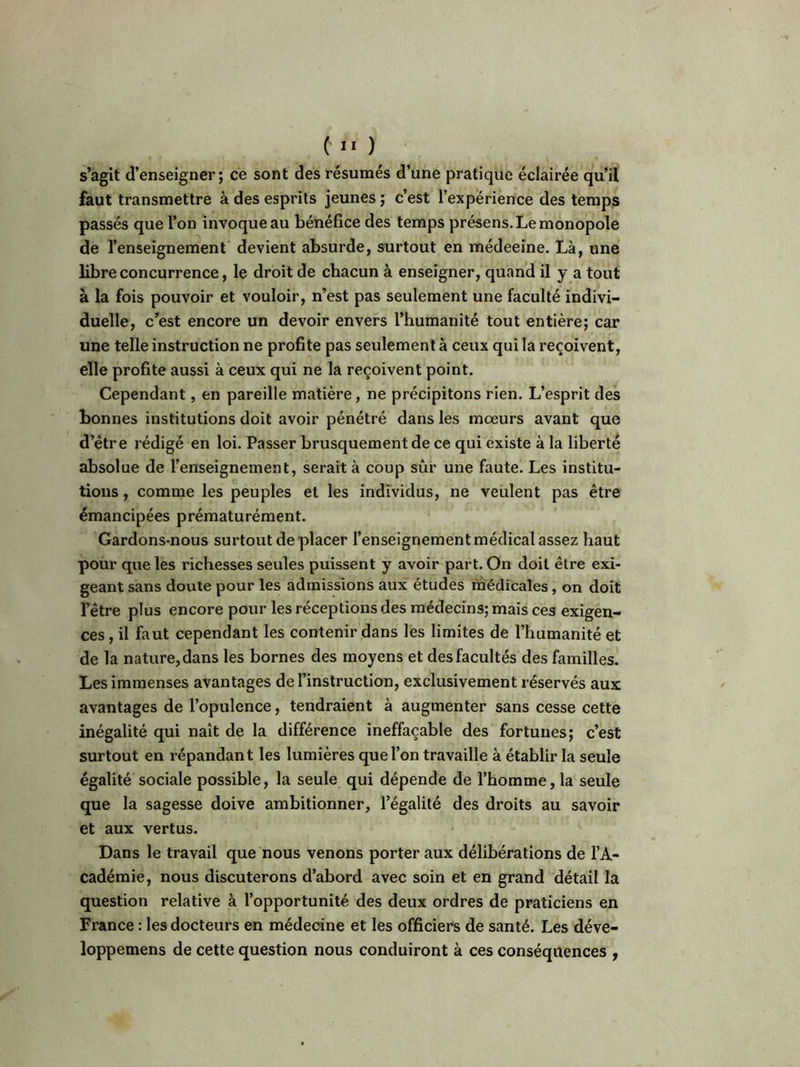 s’agit d’enseigner; ce sont des résumés d’une pratique éclairée qu’il faut transmettre à des esprits jeunes ; c’est l’expérience des temps passés que l’on invoque au bénéfice des temps présens. Le monopole de l’enseignement devient absurde, surtout en médeeine. Là, une libre concurrence, le droit de chacun à enseigner, quand il y a tout à la fois pouvoir et vouloir, n’est pas seulement une faculté indivi- duelle, c’est encore un devoir envers l’humanité tout entière; car une telle instruction ne profite pas seulement à ceux qui la reçoivent, elle profite aussi à ceux qui ne la reçoivent point. Cependant, en pareille matière, ne précipitons rien. L’esprit des bonnes institutions doit avoir pénétré dans les moeurs avant que d’être rédigé en loi. Passer brusquement de ce qui existe à la liberté absolue de l’enseignement, serait à coup sûr une faute. Les institu- tions , comme les peuples et les individus, ne veulent pas être émancipées prématurément. Gardons-nous surtout déplacer l’enseignement médical assez haut pour que les richesses seules puissent y avoir part. On doit être exi- geant sans doute pour les admissions aux études médicales, on doit l’être plus encore pour les réceptions des médecins; mais ces exigen- ces , il faut cependant les contenir dans les limites de l’humanité et de la nature, dans les bornes des moyens et des facultés des familles. Les immenses avantages de l’instruction, exclusivement réservés aux avantages de l’opulence, tendraient à augmenter sans cesse cette inégalité qui naît de la différence ineffaçable des fortunes; c’est surtout en répandant les lumières que l’on travaille à établir la seule égalité sociale possible, la seule qui dépende de l’homme, la seule que la sagesse doive ambitionner, l’égalité des droits au savoir et aux vertus. Dans le travail que nous venons porter aux délibérations de l’A- cadémie, nous discuterons d’abord avec soin et en grand détail la question relative à l’opportunité des deux ordres de praticiens en France : les docteurs en médecine et les officiers de santé. Les déve- loppemens de cette question nous conduiront à ces conséquences ,