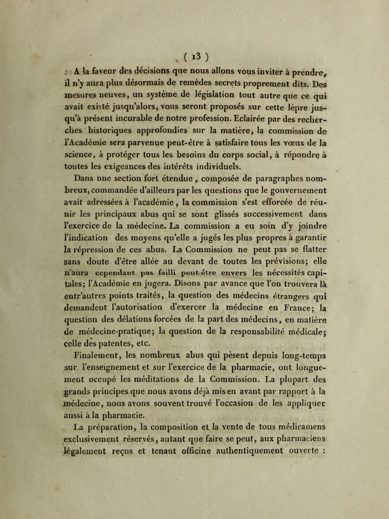 . ( *3 ) r - A la faveur des décisions que nous allons vous inviter à prendre, il n’y aura plus désormais de remèdes secrets proprement dits. Des mesures neuves, un système de législation tout autre que ce qui avait existé jusqu’alors, vous seront proposés sur cette lèpre jus- qu’à présent incurable de notre profession. Eclairée par des recher- ches historiques approfondies sur la matière, la commission de l’Académie sera parvenue peut-être à satisfaire tous les vœux de la science, à protéger tous les besoins du corps social, à répondre à toutes les exigeances des intérêts individuels. Dans une section fort étendue , composée de paragraphes nom- breux, commandée d’ailleurs parles questions que le gouvernement avait adressées à l’académie, la commission s’est efforcée de réu- nir les principaux abus qui se sont glissés successivement dans l’exercice de la médecine. La commission a eu soin d’y joindre l’indication des moyens qu’elle a jugés les plus propres à garantir la répression de ces abus. La Commission ne peut pas se flatter sans doute d’être allée au devant de toutes les prévisions; elle n’aura cependant pas failli peut-être envers les nécessités capi- tales; l’Académie en jugera. Disons par avance que l’on trouvera là entr’autres points traités, la question des médecins étrangers qui demandent l’autorisation d’exercer la médecine en France; la question des délations forcées de la part des médecins, en matière de médecine-pratique; la question de la responsabilité médicale; celle des patentes, etc. Finalement, les nombreux abus qui pèsent depuis long-temps sur l’enseignement et sur l’exercice de la pharmacie, ont longue- ment occupé les méditations de la Commission. La plupart des grands principes que nous avons déjà mis en avant par rapport à la médecine, nous avons souvent trouvé l’occasion de les appliquer aussi à la pharmacie. La préparation, la composition et la vente de tous médicamcns exclusivement réservés, autant que faire se peut, aux pharmaciens légalement reçus et tenant officine authentiquement ouverte :
