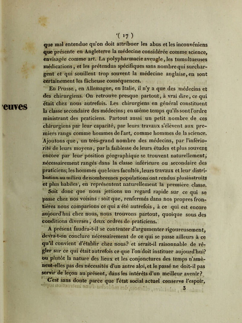 cuves '( >7 ) que mal entendue qu’on doit attribuer les abus et les inconvéniens que présente en Angleterre la médecine considérée comme science, envisagée comme art. La polypharmacie aveugle, les tumultueuses médications, et les prétendus spécifiques sans nombre qui surchar- gent et qui souillent trop souvent la médecine anglaise, en sont certainement les fâcheuse conséquences. En Prusse , en Allemagne, en Italie, il n’y a que des médecins et des chirurgiens. On retrouve presque partout, à vrai dire, ce qui était chez nous autrefois. Les chirurgiens en général constituent la classe secondaire des médecins; en même temps qu’ils sont l’ordre ministrant des praticiens. Partout aussi un petit nombre de ces chirurgiens par leur capacité, par leurs travaux s’élèvent aux pre- miers rangs comme hommes de l’art, comme hommes de la science. Ajoutons que , un très-grand nombre des médecins, par l’infério- rité de leurs moyens, parla faiblesse de leurs études et plus souvent encore par leur position géographique se trouvent naturellement, nécessairement rangés dans la classe inférieure ou secondaire des praticiens; les hommes que leurs facultés, leurs travaux et leur distri- bution au milieu de nombreuses populations ont rendus plusinstruits et plus habiles , en représentent naturellement la première classe. Soit donc que nous jettions un regard rapide sur ce qui se passe chez nos voisins : soit que, renfermés dans nos propres fron- tières nous comparions ce qui a été autrefois , à ce qui est encore aujourd'hui chez nous, nous trouvons partout, quoique sous des conditions diverses, deux ordres de praticiens. A présent faudra-t-il se contenter d’argumenter rigoureusement, deVra-t-on conclure nécessairement de ce qui se passe ailleurs à ce qu’il convient d’établir chez nous? et serait-il raisonnable de ré- gler sur ce qui était autrefois ce que l’on doit instituer aujourd’hui? ou plutôt la nature des lieux et les conjonctures des temps n’amè- nent-elles pas des nécessités d’un autre aloi,et le passé ne doit-il pas servir de leçon au présent, dans les intérêts d’un meilleur avenir? C’est sans doute parce que l’état social actuel conserve l’espoir, equeuorJorniêaisn 5 - \