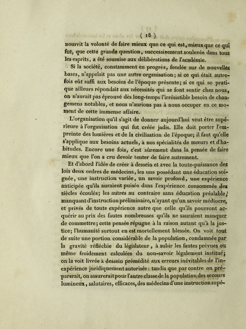 nourrit la volonté de faire mieux que ce qui est, mieux que ce qui fut, que cette grande question, successivement soulevée dans tous les esprits, a été soumise aux délibérations de l’académie. Si la société, constamment en progrès, fondée sur de nouvelles bases, n’appelait pas une autre organisation; si ce qui était autre- fois eût suffi aux besoins de l’époque présente; si ce qui se prati- que ailleurs répondait aux nécessités qui se font sentir chez nous, on n’aurait pas éprouvé dès long-temps l’irrésistible besoin de chan- gemens notables, et nous n’aurions pas à nous occuper en ce mo- ment de cette immense affaire. L’organisation qu’il s’agit de donner aujourd’hui veut être supé- rieure à l’organisation qui fut créée jadis. Elle doit porter l’em- preinte des lumières et de la civilisation de l’époque; il faut quelle s’applique aux besoins actuels, à nos spécialités de moeurs et d’ha- bitudes. Encore une fois, c’est sûrement dans la pensée de faire mieux que l’on a cru devoir tenter de faire autrement. Et d’abord l’idée de créer à dessein et avec la toute-puissance des lois deux ordres de médecins, les uns possédant une éducation soi- gnée, une instruction variée, un savoir profond, une expérience anticipée qu’ils auraient puisée dans l’expérience consommée des siècles écoulés; les autres au contraire sans éducation préalable/ manquant d’instruction préliminaire, n’ayant qu’un savoir médiocre, et privés de toute expérience autre que celle qu’ils pourront ac- quérir au prix des fautes nombreuses qu’ils ne sauraient manquer, de commettre; cette pensée répugne à la raison autant qu’à la jus- tice; l’humanité surtout en est mortellement blessée. On voit tout de suite une portion considérable de la population, condamnée par, la gravité réfléchie du législateur , à subir les fautes prévues ou même froidement calculées du non-savoir légalement institué; on la voit livrée à dessein prémédité aux erreurs inévitables de l’in- expérience juridiquement autorisée: tandis que par contre on pré- parerait, on assurerait pour l’autre classe de la population des secours lumineux, salutaires, efficaces, des médecins d’une instruction supé-