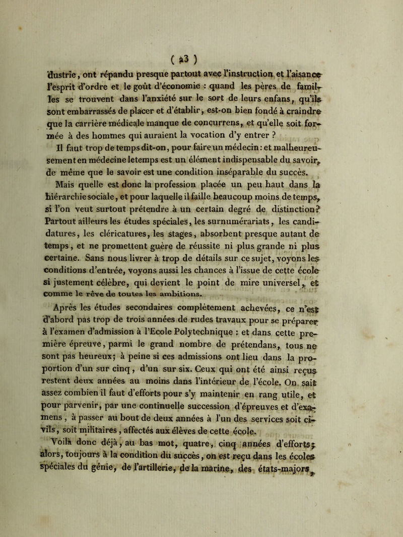(*3 ) 'dustrie, ont répandu presque partout avec l’instruction et l’aisance l’esprit d’ordre et le goût d’économie : quand les pères de famih- les se trouvent dans l’anxiété sur le sort de leurs enfans, qu’ils sont embarrassés de placer et d’établir, est-on bien fondé à craindre que la carrière médicale manque de concurrens, et qu’elle soit for- mée à des hommes qui auraient la vocation d’y entrer ? Il faut trop de temps dit-on, pour faire un médecin : et malheureu- sement en médecine letemps est un élément indispensable du savoir,, de même que le savoir est une condition inséparable du succès. Mais quelle est donc la profession placée un peu haut dans la hiérarchie sociale, et pour laquelle il faille beaucoup moins de temps, si l’on veut surtout prétendre à un certain degré de distinction? Partout ailleurs les études spéciales, les surnumérariats, les candi- datures, les cléricatures, les stages, absorbent presque autant de temps, et ne promettent guère de réussite ni plus grande ni plus certaine. Sans nous livrer à trop de détails sur ce sujet, voyons les conditions d’entrée, voyons aussi les chances à l’issue de cette école si justement célèbre, qui devient le point de mire universel, et Comme le rêve de toutes les ambitions. Après les études secondaires complètement achevées, ce n’est d’abord pas trop de trois années de rudes travaux pour se préparer à l’examen d’admission à l’Ecole Polytechnique : et dans cette pre- mière épreuve, parmi le grand nombre de prétendans, tous ne sont pas heureux; à peine si ces admissions ont lieu dans la pro- portion d’un sur cinq, d’un sur six. Ceux qui ont été ainsi reçus restent deux années au moins dans l’intérieur de l’école. On sait assez combien il faut d’efforts pour s’y maintenir en rang utile, et pour parvenir, par une continuelle succession d’épreuves et d’exa- mens , à passer au bout de deux années à l’un des services soit ci- vils , soit militaires, affectés aux élèves de cette école. Voilà donc déjà, au bas mot, quatre, cinq années d’efforts f alors, toujours à la condition du succès, on est reçu dans les écoles spéciales du genie, de l’artillerie, de la marine, des états-majors^