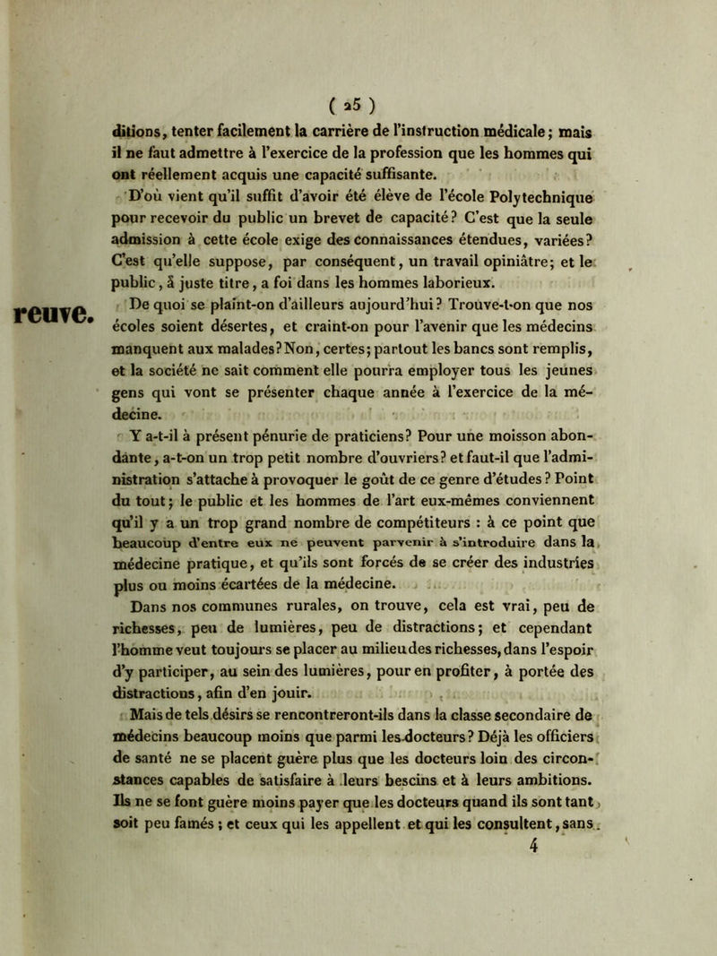 reuve. ( *5 ) ditions, tenter facilement la carrière de l’instruction médicale; mais il ne faut admettre à l’exercice de la profession que les hommes qui ont réellement acquis une capacité suffisante. D’où vient qu’il suffit d’avoir été élève de l’école Polytechnique pour recevoir du public un brevet de capacité ? C’est que la seule admission à cette école exige des connaissances étendues, variées? C’est qu’elle suppose, par conséquent, un travail opiniâtre; et le public, S juste titre, a foi dans les hommes laborieux. De quoi se plaint-on d’ailleurs aujourd’hui? Trouve-l-on que nos écoles soient désertes, et craint-on pour l’avenir que les médecins manquent aux malades?Non, certes; partout les bancs sont remplis, et la société ne sait comment elle pourra employer tous les jeunes gens qui vont se présenter chaque année à l’exercice de la mé- decine. V Y a-t-il à présent pénurie de praticiens? Pour une moisson abon- dante, a-t-on un trop petit nombre d’ouvriers? et faut-il que l’admi- nistration s’attache à provoquer le goût de ce genre d’études ? Point du tout ; le public et les hommes de l’art eux-mêmes conviennent qu’il y a un trop grand nombre de compétiteurs : à ce point que beaucoup d’entre eux ne peuvent parvenir à s’introduire dans la médecine pratique, et qu’ils sont forcés de se créer des industries plus ou moins écartées de la médecine. Dans nos communes rurales, on trouve, cela est vrai, peu de richesses, peu de lumières, peu de distractions; et cependant l’homme veut toujours se placer au milieudes richesses, dans l’espoir d’y participer, au sein des lumières, pour en profiter, à portée des distractions, afin d’en jouir. Mais de tels désirs se rencontreront-ils dans la classe secondaire de médecins beaucoup moins que parmi les-docteurs ? Déjà les officiers de santé ne se placent guère pLus que les docteurs loin des circon- stances capables de satisfaire à leurs bescins et à leurs ambitions. Ils ne se font guère moins payer que les docteurs quand ils sont tant soit peu famés ; et ceux qui les appellent et qui les consultent, sans.
