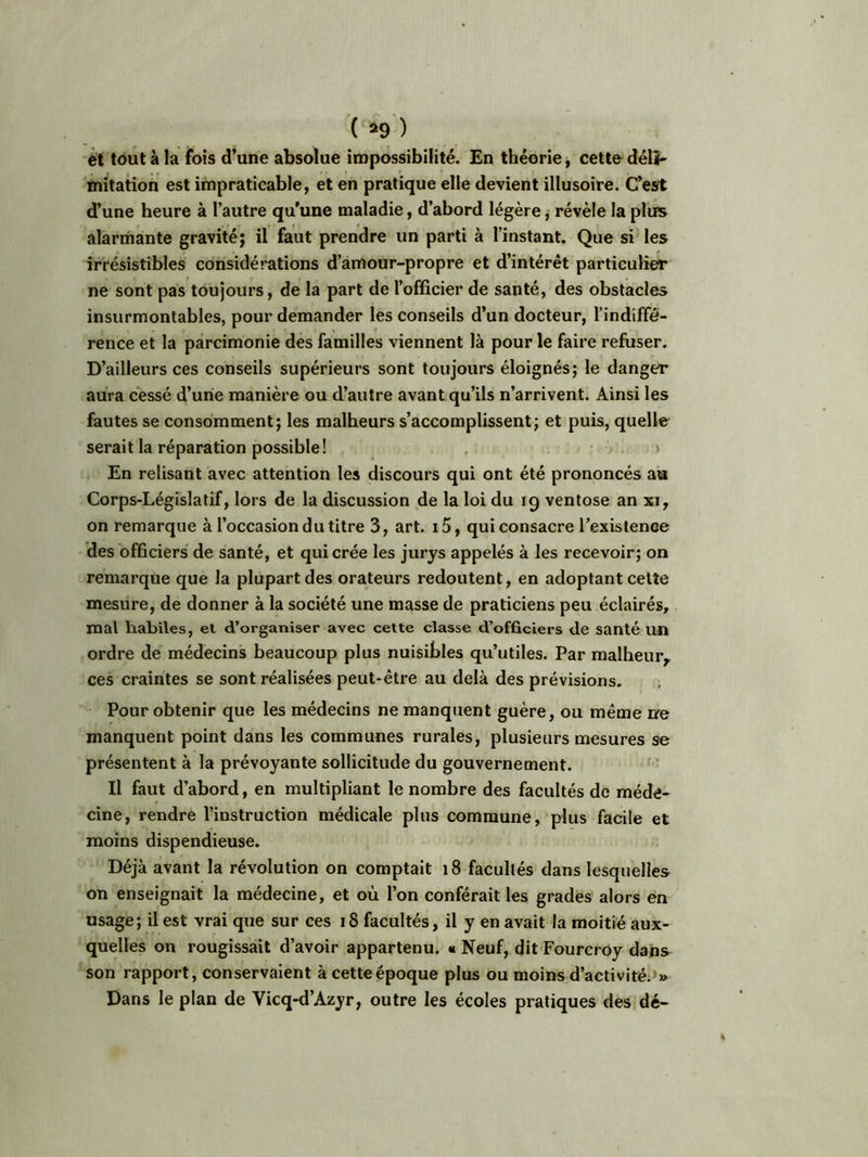 ét tout à la fois d’une absolue impossibilité. En théorie, cettodéli- mitation est impraticable, et en pratique elle devient illusoire. C’est d’une heure à l’autre qu’une maladie, d’abord légère, révèle la plus alarmante gravité; il faut prendre un parti à l’instant. Que si les irrésistibles considérations d’amour-propre et d’intérêt particulier ne sont pas toujours, de la part de l’officier de santé, des obstacles insurmontables, pour demander les conseils d’un docteur, l’indiffé- rence et la parcimonie des familles viennent là pour le faire refuser. D’ailleurs ces conseils supérieurs sont toujours éloignés; le danger aura cessé d’une manière ou d’autre avant qu’ils n’arrivent. Ainsi les fautes se consomment; les malheurs s’accomplissent; et puis, quelle serait la réparation possible! En relisant avec attention les discours qui ont été prononcés au Corps-Législatif, lors de la discussion de la loi du 19 ventôse an xi, on remarque à l’occasion du titre 3, art. i5, qui consacre l’existence des officiers de santé, et qui crée les jurys appelés à les recevoir; on remarque que la plupart des orateurs redoutent, en adoptant cette mesure, de donner à la société une masse de praticiens peu éclairés, mal habiles, et d’organiser avec cette classe d’officiers de santé un ordre de médecins beaucoup plus nuisibles qu’utiles. Par malheur, ces craintes se sont réalisées peut-être au delà des prévisions. Pour obtenir que les médecins ne manquent guère, ou même ne manquent point dans les communes rurales, plusieurs mesures se présentent à la prévoyante sollicitude du gouvernement. Il faut d’abord, en multipliant le nombre des facultés de méde- cine, rendre l’instruction médicale plus commune, plus facile et moins dispendieuse. Déjà avant la révolution on comptait 18 facultés dans lesquelles on enseignait la médecine, et où l’on conférait les grades alors en usage; il est vrai que sur ces 18 facultés, il y en avait la moitié aux- quelles on rougissait d’avoir appartenu. « Neuf, dit Fourcroy dans son rapport, conservaient à cette époque plus ou moins d’activité. » Dans le plan de Yicq-d’Azyr, outre les écoles pratiques des dé-