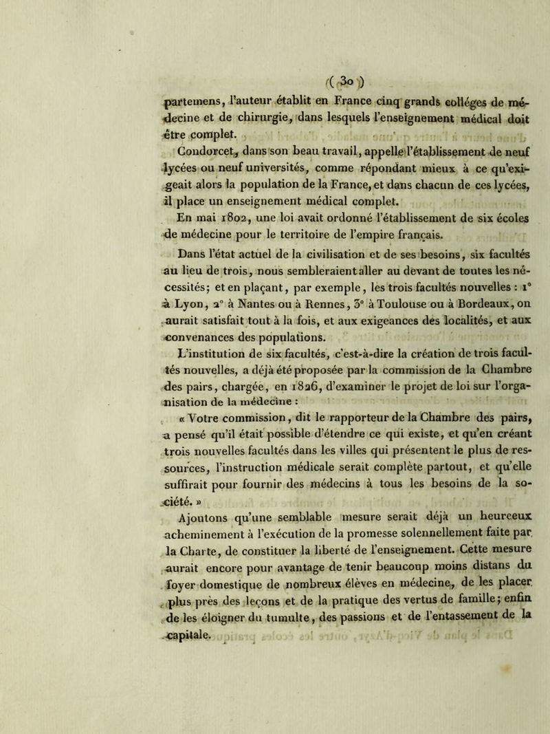partemens, l’auteur établit en France cinq grands colleges de mé- decine et de chirurgie, dans lesquels l’enseignement médical doit être complet. Condorcet,, dans son beau travail, appelle l’établissement de neuf lycées ou neuf universités, comme répondant mieux à ce qu’exi- geait alors la population de la France, et dans chacun de ces lycées, il place un enseignement médical complet. En mai 1802, une loi avait ordonné l’établissement de six écoles de médecine pour le territoire de l’empire français. Dans l’état actuel de la civilisation et de ses besoins, six facultés au lieu de trois, nous sembleraient aller au devant de toutes les né- cessités; et en plaçant, par exemple, les trois facultés nouvelles: i° à Lyon, a0 à Nantes ou à Rennes, 3° à Toulouse ou à Bordeaux, on aurait satisfait tout à la fois, et aux exigeances des localités, et aux convenances des populations. L’institution de six facultés, c’est-à-dire la création de trois facul- tés nouvelles, a déjà été proposée par la commission de la Chambre des pairs, chargée, en 1826, d’examiner le projet de loi sur l’orga- nisation de la médecine : «Votre commission, dit le rapporteur de la Chambre des pairs, a pensé qu’il était possible d’étendre ce qui existe, et qu’en créant trois nouvelles facultés dans les villes qui présentent le plus de res- sources, l’instruction médicale serait complète partout, et quelle suffirait pour fournir des médecins à tous les besoins de la so- ciété. » Ajoutons qu’une semblable mesure serait déjà un heureeux acheminement à l’exécution de la promesse solennellement faite par. la Charte, de constituer la liberté de l’enseignement. Cette mesure aurait encore pour avantage de tenir beaucoup moins distans du foyer domestique de nombreux élèves en medecine, de les placer plus près des leçons et de la pratique des vertus de famille; enfin de les éloigner du tumulte, des passions et de l’entassement de la capitale.
