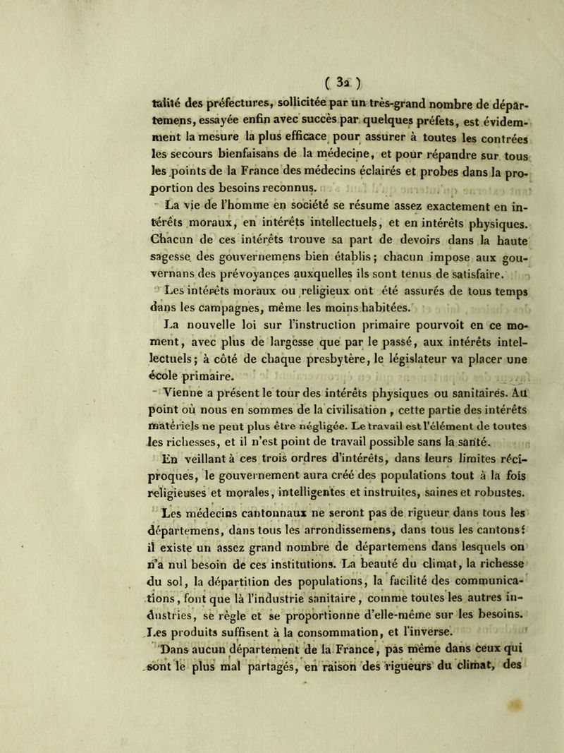 ( 3* ) fcalité des préfectures, sollicitée par un très-grand nombre de dépar- temens, essayée enfin avec succès par quelques préfets, est évidem- ment la mesure la plus efficace pour assurer à toutes les contrées les secours bienfaisans de la médecine, et pour répandre sur tous les points de la France des médecins éclairés et probes dans la pro- portion des besoins reconnus. La vie de l’homme en société se résume assez exactement en in- térêts moraux, en intérêts intellectuels, et en intérêts physiques. Chacun de ces intérêts trouve sa part de devoirs dans la haute sagesse des gouvernemens bien établis; chacun impose aux gou- vernans des prévoyances auxquelles ils sont tenus de satisfaire. Les intérêts moraux ou religieux ont été assurés de tous temps dans les campagnes, même les moins habitées. La nouvelle loi sur l’instruction primaire pourvoit en ce mo- ment, avec plus de largesse que par le passé, aux intérêts intel- lectuels; à côté de chaque presbytère, le législateur va placer une école primaire. Vienne a présent le tour des intérêts physiques ou sanitairés. Au point où nous en sommes de la civilisation , cette partie des intérêts matériels ne peut plus être négligée. Le travail est l’élément de tontes les richesses, et il n’est point de travail possible sans la santé. En veillant à ces trois ordres d’intérêts, dans leurs limites réci- proques, le gouvernement aura créé des populations tout à la fois religieuses et morales, intelligentes et instruites, saines et robustes. Les médecins cantonnaux ne seront pas de rigueur dans tous les départemens, dans tous les arrondissemens, dans tous les cantonsf il existe un assez grand nombre de départemens dans lesquels on n’a nul besoin de ces institutions. La beauté du climat, la richesse du sol, la départition des populations, la facilité des communica- tions, font que là l’industrie sanitaire, comme toutes les autres in- dustries, se règle et se proportionne d’elle-même sur les besoins. Les produits suffisent à la consommation, et l'inverse. Dans aucun département de la France, pas même dans ceux qui sont le plus mal partagés, en raison des rigueurs du climat, des