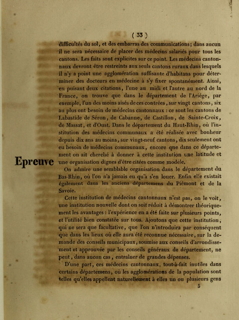 Epreuve difficultés du sol, et des embarras des communications; dans aucun il ne sera nécessaire de placer des médecins salariés pour tous les cantons. Les faits sont explicites sur ce point. Les médecins canton- naux devront être restreints aux seuls cantons ruraux dans lesquels il n’y a point une agglomération suffisante d’habitans pour déter- miner des docteurs en médecine à s’y fixer spontanément. Ainsi, en puisant deux citations, l’une au midi et l’autre au nord de la France, on trouve que dans le département de l’Àriége, par exemple, l’un des moins aisés de ces contrées, sur vingt cantons, six au plus ont besoin de médecins cantonnaux : ce sont les cantons de Labastide de Séron, de Cabanne, de Castillon, de Sainte-Croix, de Massat, et d’Oust. Dans le département du Haut-Rhin, où l’in- stitution des médecins communaux a été réalisée avec bonheur depuis dix ans au moins, sur vingt-neuf cantons, dix seulement ont eu besoin de médecins communaux, encore qne dans ce départe- ment on ait cherché à donner à cette institution une latitude et une organisation dignes d’être citées comme modèle. On admire une semblable organisation dans le département du Bas-Rhin, où l’on n’a jamais eu qu’à s’en louer. Enfin elle existait également daus les anciens départemens du Piémont et de la Savoie. Cette institution de médecins cantonnaux n’est pas, on le voit, une institution nouvelle dont on soit réduit à démontrer théorique- ment les avantages : l’expérience en a été faite sur plusieurs points, et l’utilité bien constatée sur tous. Ajoutons que cette institution, qui ne sera que facultative, que l’on n’introduira par conséquent que dans les lieux où elle aura été reconnue nécessaire, sur la de- mande des conseils municipaux, soumise aux conseils d’arrondisse- ment et approuvée par les conseils généraux de département, ne peut, dans aucun cas , entraîner de grandes dépenses. D’une part, ces médecins cantonnaux, tout-à-fait inutiles dans certains départemens, où les agglomérations de la population sont telles qu’elles appellent naturellement à elles un ou plusieurs gen3 5