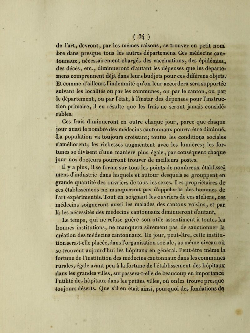 de l’art, devront, par les mêmes raisons, se trouver en petit nom bre dans presque tous les autres départemens. Ces médecins can- tonnaux, nécessairement chargés des vaccinations, des épidémies, des décès, etc., diminueront d’autant les dépenses que les départe- mens comprennent déjà dans leurs budjets pour ces différens objets.' Et comme d’ailleurs l’indemnité qu’on leur accordera sera supportée suivant les localités ou par les communes, ou par le canton, ou par, le département, ou par l’état, à l’instar des dépenses pour l’instruc- tion primaire, il en résulte que les frais ne seront jamais considé- rables. Ces frais diminueront en outre chaque jour, parce que chaque jour aussi le nombre des médecins cantonnaux pourra être diminué. La population va toujours croissant; toutes les conditions sociales s’améliorent; les richesses augmentent avec les lumières; les for- tunes se divisent d’une manière plus égale, par conséquent chaque jour nos docteurs pourront trouver de meilleurs postes. Il y a plus, il se forme sur tous les points de nombreux établisse-^ mens d’industrie dans lesquels et autour desquels se grouppent en grande quantité des ouvriers de tous les sexes. Les propriétaires de ces établissemens ne manqueront pas d’appeler là des hommes de l’art expérimentés. Tout en soignant les ouvriers de ces ateliers, ces médecins soigneront aussi les malades des cantons voisins, et par, là les nécessités des médecins cantonnaux diminueront d’autant. Le temps, qui ne refuse guère son utile assentiment à toutes les bonnes institutions, ne manquera sûrement pas de sanctionner la création des médecins cantonnaux. Un jour, peut-être, cette institu- tion sera-t-elle placée,dans l’organisation sociale, au même niveau où se trouvent aujourd’hui les hôpitaux en général. Peut-être même la fortune de l’institution des médecins cantonnaux dans les communes rurales, égale avant peu à la fortune de l’établissement des hôpitaux dans les grandes villes, surpassera-t-elle de beaucoup en importance l’utilité des hôpitaux dans les petites villes, où on les trouve presque toujours déserts. Que s’il en était ainsi, pourquoi des fondations dq