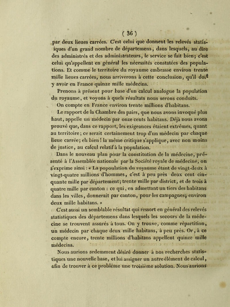 par deux lieues carrées. C’est celui que donnent les relevés statis- iques d’un grand nombre de départemens, dans lesquels, au dire des administrés et des administrateurs, le service se fait bien; c’est celui qu’appellent en général les nécessités constatées des popula- tions. Et comme le territoire du royaume embrasse environ trente mille lieues carrées, nous arriverons à cette conclusion, qu’il doi* y avoir en France quinze mille médecins. Prenons à présent pour base d’un calcul analogue la population du royaume, et voyons à quels résultats nous serons conduits. On compte en France environ trente millions d’habitans. Le rapport de la Chambre des pairs, que nous avons invoqué plus haut, appelle un médecin par onze cents habitans. Déjà nous avons prouvé que, dans ce rapport, les exigeances étaient extrêmes, quant au territoire; ce serait certainement trop d’un médecin par chaque lieue carrée; eh bien ! la même critique s’applique, avec non moins de justice, au calcul relatif à la population. Dans le nouveau plan pour la constitution de la médecine, pré- senté à l’Assemblée nationale par la Société royale de médecine, on s’exprime ainsi : « La popoulation du royaume étant de vingt-deux à vingt-quatre millions d’hommes, c’est à peu près deux cent cin- quante mille par département; trente mille par district, et de trois à quatre mille par canton : ce qui, en admettant un tiers des habitans dans les villes, donnerait par canton, pour les campagnes, environ deux mille habitans. » C’est aussi un semblable résultat qui ressort en général des relevés statistiques des départemens dans lesquels les secours de la méde- cine se trouvent assurés à tous. On y trouve, comme répartition, un médecin par chaque deux mille habitans, à peu près. Or, à ce compte encore, trente millions d’habitans appellent quinze mille médecins. Nous aurions ardemment désiré donner à nos recherches statis- tiques une nouvelle base, et lui assigner un autre élément de calcul, afin de trouver à ce problème une troisième solution. Nous aurions