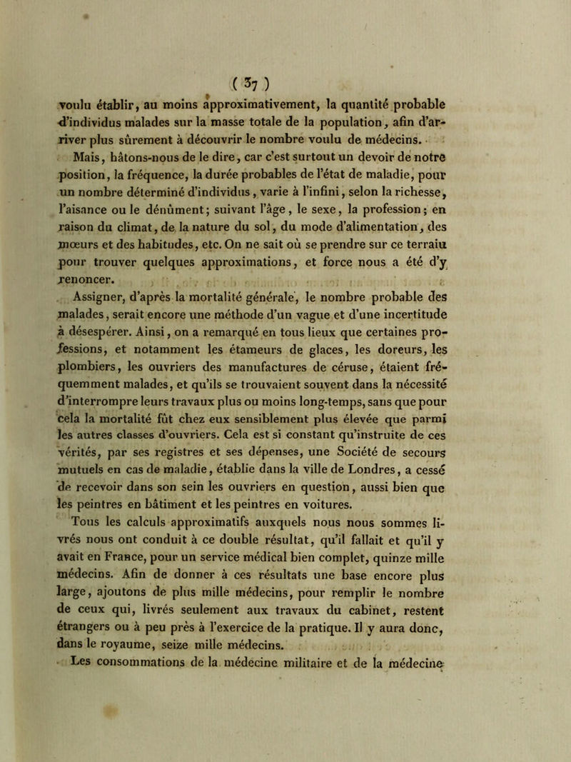 ( 3; ) voulu établir, au moins approximativement, la quantité probable d’individus malades sur la masse totale de la population, afin d’ar- river plus sûrement à découvrir le nombre voulu de médecins. Mais, bâtons-nous de le dire, car c’est surtout un devoir de notre position, la fréquence, la durée probables de l’état de maladie, pour un nombre déterminé d’individus , varie à l’infini, selon la richesse, l’aisance ouïe dénûment; suivant l’âge, le sexe, la profession; en raison du climat, de la nature du sol, du mode d’alimentation, des mœurs et des habitudes, etc. On ne sait où se prendre sur ce terraiu pour trouver quelques approximations, et force nous a été d’y renoncer. ; Assigner, d’après la mortalité générale, le nombre probable des malades, serait encore une méthode d’un vague et d’une incertitude à désespérer. Ainsi, on a remarqué en tous lieux que certaines pro- fessions, et notamment les étameurs de glaces, les doreurs, les plombiers, les ouvriers des manufactures de céruse, étaient fré- quemment malades, et qu’ils se trouvaient souvent dans la nécessité d’interrompre leurs travaux plus ou moins long-temps, sans que pour cela la mortalité fût chez eux sensiblement plus élevée que parmi les autres classes d’ouvriers. Cela est si constant qu’instruite de ces vérités, par ses registres et ses dépenses, une Société de secours mutuels en cas de maladie, établie dans la ville de Londres, a cessé de recevoir dans son sein les ouvriers en question, aussi bien que les peintres en bâtiment et les peintres en voitures. Tous les calculs approximatifs auxquels nous nous sommes li- vrés nous ont conduit à ce double résultat, qu’il fallait et qu’il y avait en France, pour un service médical bien complet, quinze mille médecins. Afin de donner à ces résultats une base encore plus large, ajoutons de plus mille médecins, pour remplir le nombre de ceux qui, livrés seulement aux travaux du cabinet, restent étrangers ou à peu près à l’exercice de la pratique. Il y aura donc, dans le royaume, seize mille médecins. Les consommations de la médecine militaire et de la médecine