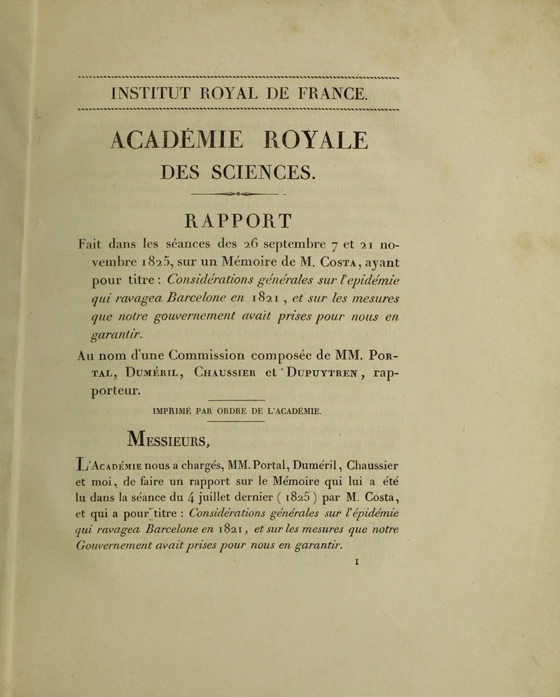 INSTITUT ROYAL DE FRANCE. ACADÉMIE ROYALE DES SCIENCES. - RAPPORT Fait dans les séances des q.6 septembre 7 et 21 no- vembre 1825, sur un Mémoire de M. Costa, ayant pour titre : Considérations générales sur F épidémie qui ravagea Barcelone en 1821 , sur les mesures que notre gouvernement avait prises pour nous en garantir. Au nom d’une Commission composée de MM. Por- TAL, Duméril, Chaussier et ' Dupuytren , rap- porteur. IMPRIMÉ PAR ORDRE DE L’ACADÉMIE. Messieurs, L’Académie nous a chargés, MM. Portai, Duméril, Chaussier et moi, de faire un rapport sur le Mémoire qui lui a été lu dans la séance du 4 juillet dernier ( 1826 ) par M. Costa, et qui a pourYitre : Considérations générales sur Vépidémie qui ravagea Barcelone en , et sur les mesures que notre Gouvernement avait prises pour nous en garantir.