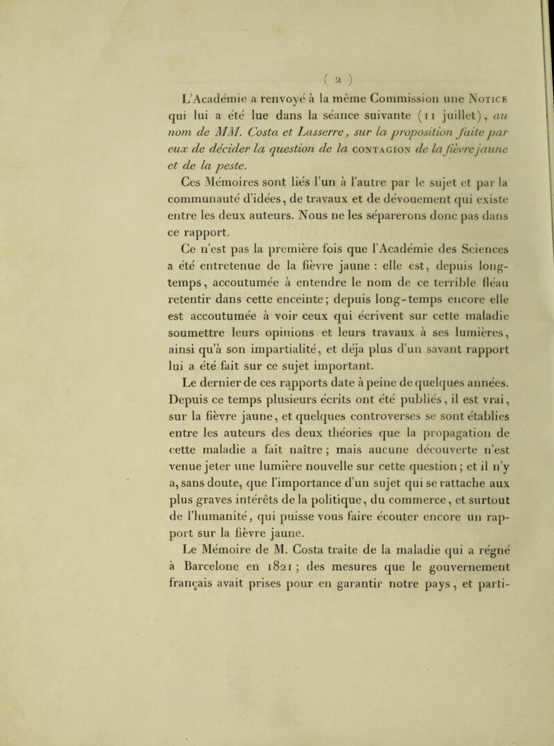 ( ^ ) L’Académie a renvoyé à la même Commission une Notice c|ui lui a été lue dans la séance suivante (ii juillet), au nom de MM. Costa et Lasserre, sur la proposition faite par eux de décider la question de la contagion de lafievrejaune et de la peste. Ces Mémoires sont liés l’un à l’autre par le sujet et par la communauté d’idées, de travaux et de dévouement qui existe entre les deux auteurs. Nous ne les séparerons donc pas dans ce rapport. Ce n’est pas la première fois que l’Académie des Sciences a été entretenue de la fièvre jaune ; elle est, depuis long- temps, accoutumée à entendre le nom de ce terrible fléau retentir dans cette enceinte; depuis long-temps encore elle est accoutumée à voir ceux qui écrivent sur cette maladie soumettre leurs opinions et leurs travaux à ses lumières, ainsi qu’à son impartialité, et déjà plus d’un savant rapport lui a été fait sur ce sujet important. Le dernier de ces rapports date à peine de quelques années. Depuis ce temps plusieurs écrits ont été publiés, il est vrai, sur la fièvre jaune, et quelques controverses se sont établies entre les auteurs des deux théories que la propagation de cette maladie a fait naître ; mais aucune découverte n’est venue jeter une lumière nouvelle sur cette question ; et il n’y a, sans doute, que l’importance d’un sujet qui se rattache aux plus graves intérêts de la politique, du commerce, et surtout de l’humanité, qui puisse vous faire écouter encore un rap- port sur la fièvre jaune. Le Mémoire de M. Costa traite de la maladie qui a régné à Barcelone en 1821 ; des mesures que le gouvernement français avait prises pour en garantir notre pays, et parti-