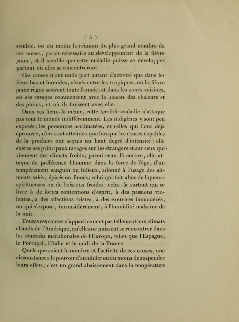 semble, ou du moins la réunion du plus grand nombre de ces causes, paraît nécessaire au développement de la fièvre jaune, et il semble que cette maladie puisse se développer partout où elles se rencontreront. Ces causes n’ont nulle part autant d’activité que dans les lieux bas et humides, situés entre les tropiques, où la fièvre jaune règne souvent toute l’année; et dans les zones voisines, où ses ravages commencent avec la saison des chaleurs et des pluies, et où ils finissent avec elle. Dans ces lieux-là même, cette terrible maladie n’attaque pas tout le monde indifféremment. Les indigènes y sont peu exposés; les personnes acclimatées, et celles qui l’ont déjà éprouvée, n’en sont atteintes que lorsque les causes capables de la produire ont acquis un haut degré d’intensité : elle exerce ses principaux ravages sur les étrangers et sur ceux qui' viennent des climats froids; parmi ceux-là encore, elle at- taque de préférence l’homme dans la force de l’âge, d’un tempérament sanguin ou bilieux, adonné à l’usage des ali- ments salés, épicés ou fumés ; celui qui fait abus de liqueurs spiritueuses ou de boissons froides; celui-là surtout qui se livre à de fortes contentions d’esprit, à des passions vio- lentes, à des affections tristes, à des exercices immodérés, ou qui s’expose, inconsidérément, à l’humidité malsaine de la nuit. Toutes ces causes n’appartiennent pas tellement aux climats chauds de l’Amérique, quelles ne puissent se rencontrer dans les contrées méridionales de fEurope, telles que l’Espagne, le Portugal, l’Italie et le midi de la France. Quels que soient le nombre et l’activité de ces causes, une circonstance a le pouvoir d’annihiler ou du moins de suspendre leurs effets; c’est un grand abaissement dans la température