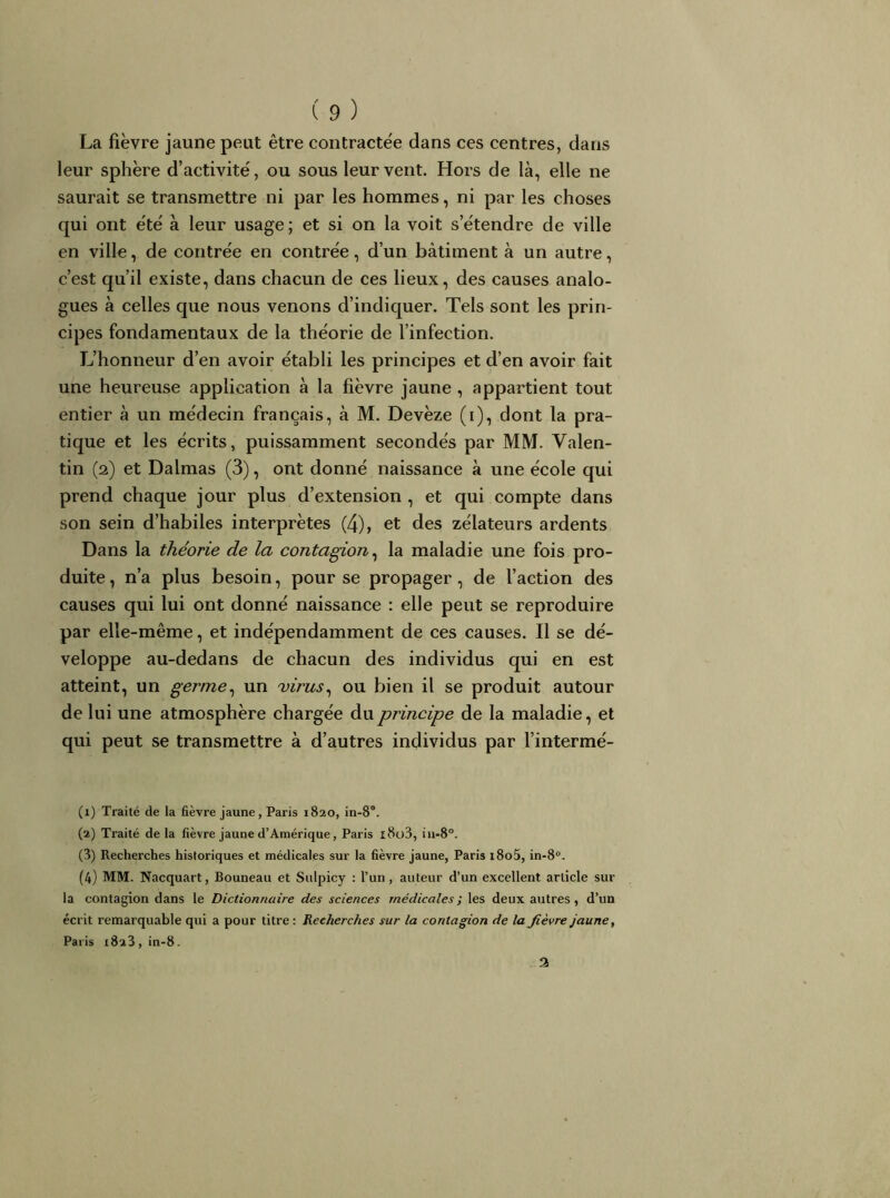 La fièvre jaune peut être contractée dans ces centres, dans leur sphère d’activité, ou sous leur vent. Hors de là, elle ne saurait se transmettre ni par les hommes, ni par les choses qui ont été à leur usage ; et si on la voit s’étendre de ville en ville, de contrée en contrée, d’un bâtiment à un autre, c’est qu’il existe, dans chacun de ces lieux, des causes analo- gues à celles que nous venons d’indicjuer. Tels sont les prin- cipes fondamentaux de la théorie de l’infection. L’honneur d’en avoir établi les principes et d’en avoir fait une heureuse application à la fièvre jaune , appartient tout entier à un médecin français, à M. Devèze (i), dont la pra- tique et les écrits, puissamment secondés par MM. Valen- tin (2) et Dalmas (3), ont donné naissance à une école qui prend chaque jour plus d’extension , et qui compte dans son sein d’habiles interprètes (4), et des zélateurs ardents Dans la théorie de la contagion^ la maladie une fois pro- duite, n’a plus besoin, pour se propager, de l’action des causes qui lui ont donné naissance : elle peut se reproduire par elle-même, et indépendamment de ces causes. Il se dé- veloppe au-dedans de chacun des individus qui en est atteint, un germe^ un virus^ ou bien il se produit autour de lui une atmosphère chargée du principe de la maladie, et qui peut se transmettre à d’autres individus par l’intermé- (1) Traité de la fièvre jaune, Paris 1820, in-8“. (2) Traité de la fièvre jaune d’Amérique, Paris i8o3, iu-8“. (3) Recherches historiques et médicales sur la fièvre jaune, Paris i8o5, in-8®. (4) MM. Nacquart, Bouneau et Sulpicy : l’un, auteur d’un excellent article sur la contagion dans le Dictionnaire des sciences médicales ; les deux autres, d’un écrit remarquable qui a pour titre: Recherches sur la contagion de la fièvre jaune, Paris 1823 , in-8. 3