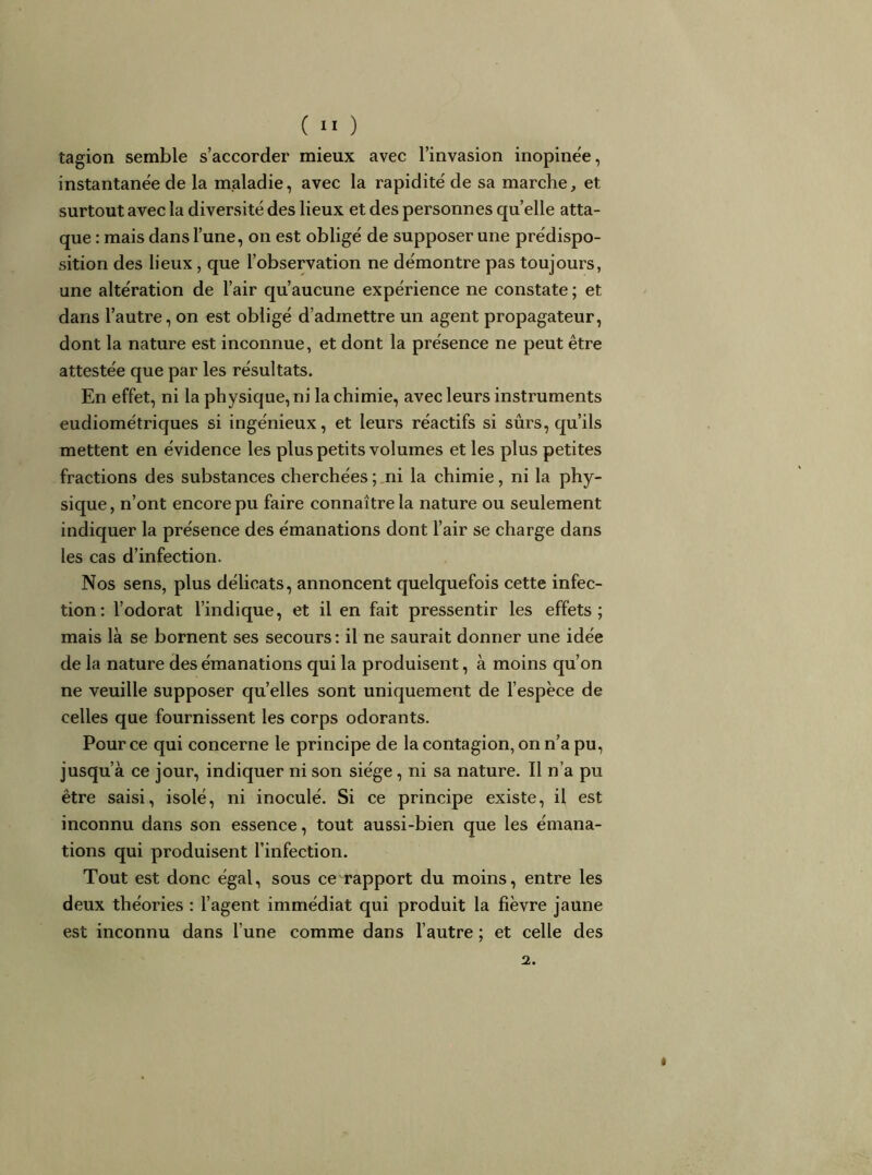 tagion semble s’accorder mieux avec l’invasion inopine'e, instantanée de la maladie, avec la rapidité de sa marche, et surtout avec la diversité des lieux et des personnes quelle atta- que : mais dans l’une, on est obligé de supposer une prédispo- sition des lieux, que l’observation ne démontre pas toujours, une altération de l’air qu’aucune expérience ne constate ; et dans l’autre, on est obligé d’admettre un agent propagateur, dont la nature est inconnue, et dont la présence ne peut être attestée que par les résultats. En effet, ni la physique, ni la chimie, avec leurs instruments eudiométriques si ingénieux, et leurs réactifs si sûrs, qu’ils mettent en évidence les plus petits volumes et les plus petites fractions des substances cherchées ; ni la chimie, ni la phy- sique , n’ont encore pu faire connaître la nature ou seulement indiquer la présence des émanations dont l’air se charge dans les cas d’infection. Nos sens, plus délicats, annoncent quelquefois cette infec- tion; l’odorat l’indique, et il en fait pressentir les effets; mais là se bornent ses secours : il ne saurait donner une idée de la nature des émanations qui la produisent, à moins qu’on ne veuille supposer qu’elles sont uniquement de l’espèce de celles que fournissent les corps odorants. Pour ce qui concerne le principe de la contagion, on n’a pu, jusqu’à ce jour, indiquer ni son siège, ni sa nature. Il n’a pu être saisi, isolé, ni inoculé. Si ce principe existe, il est inconnu dans son essence, tout aussi-bien que les émana- tions qui produisent l’infection. Tout est donc égal, sous ce rapport du moins, entre les deux théories : l’agent immédiat qui produit la fièvre jaune est inconnu dans l’une comme dans l’autre ; et celle des 2.