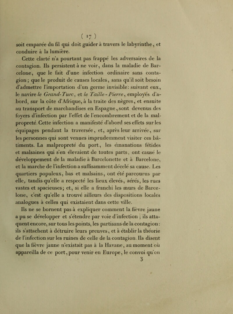 soit emparëe du fil qui doit guider à travers le labyrinthe, et conduire à la lumière. Cette clarté n’a pourtant pas frappé les adversaires de la contagion. Ils persistent à ne voir, dans la maladie de Bar- celone, que le fait d’une infection ordinaire sans conta- gion ; que le produit de causes locales, sans qu’il soit besoin d’admettre l’importation d’un germe invisible: suivant eux, le navire/e Grand-Turc^ et le Taille - Pierre^ employés d’a- bord, sur la côte d’Afrique, à la traite des nègres, et ensuite au transport de marchandises en Espagne,sont devenus des foyers d’infection par l’effet de l’encombrement et de la mal- propreté. Cette infection a manifesté d’abord ses effets sur les équipages pendant la traversée, et, après leur arrivée, sur les personnes qui sont venues imprudemment visiter ces bâ- timents. La malpropreté du port, les émanations fétides et malsaines qui s’en élevaient de toutes parts, ont causé le développement de la maladie à Barcelonette et à Barcelone, et la marche de l’infection a suffisamment décelé sa cause. Les quartiers populeux, bas et malsains, ont été parcourus par elle, tandis qu’elle a respecté les lieux élevés, aérés, les rues vastes et spacieuses; et, si elle a franchi les murs de Barce- lone, c’est quelle a trouvé ailleurs des dispositions locales analogues à celles qui existaient dans cette ville. Ils ne se bornent pas à expliquer comment la fièvre jaune a pu se développer et s’étendre par voie d’infection ; ils atta- quent encore, sur tous les points, les partisans de la contagion : ils s’attachent à détruire leurs preuves, et à établir la théorie de l’infection sur les ruines de celle de la contagion. Ils disent que la fièvre jaune n’existait pas à la Havane, au moment où appareilla de ce port, pour venir en Europe, le convoi qu’oii 3