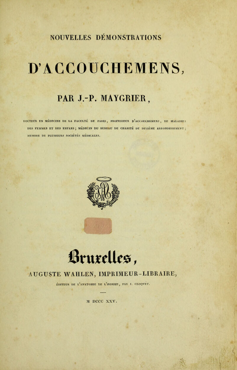 D’AC COUCHE MENS, PAR J.-P. MAYGRIER, DOCTEUR EN MEDECINE DE LA FACULTÉ DE PARIS , PROFESSEUR d’aCCOUCHEMENS , DE MALADIES DES FEMMES ET DES ENFANS ; MEDECIN DU BUREAU DE CHARITE DU DIXIEME ARRONDISSEMENT ; MEMBRE DE PLUSIEURS SOCIETES MEDICALES. Onucllcs, AUGUSTE WAHLEN, IMPRIMEUR-LIBRAIRE, ÉDITEUR DE 1,’aNATOMIE DE L’HOMME , PAR J. CLOQUET. îvi nccc xxv.