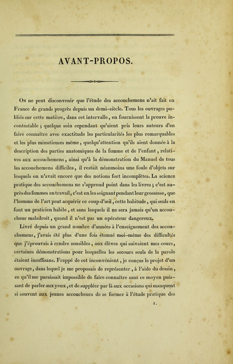 AVANT-PROPOS. On ne peut disconvenir que l’étude des accoucliemens n’ait fait en France de grands progrès depuis un demi-siècle. Tous les ouvrages pu- bliés sur cette matière, dans cet intervalle, en fournissent la preuve in- contestable ; quelque soin cependant qu’aient pris leurs auteurs d’en faire connaître avec exactitude les particularités les plus remarquables et les plus minutieuses même $ quelqu’attention qu’ils aient donnée à la description des parties anatomiques de la femme et de l’enfant, relati- ves aux accoucliemens , ainsi qu’à la démonstration du Manuel de tous les accoucliemens difficiles, il restait néanmoins une foule d’objets sur lesquels on n’avait encore que des notions fort incomplètes. La science pratique des accoucliemens ne s’apprend point dans les livres ; c’est au- près des femmes en travail, c’est en les soignant pendant leur grossesse, que l’homme de l’art peut acquérir ce coup-d’oeil, cette habitude, qui seuls en font un praticien habile , et sans lesquels il ne sera jamais qu’un accou- cheur maladroit, quand il n’est pas un opérateur dangereux. Livré depuis un grand nombre d’années à l’enseignement des accou- chemens, j’avais été plus d’une fois étonné moi-même des difficultés que j’éprouvais à rendre sensibles , aux élèves qui suivaient mes cours, certaines démonstrations pour lesquelles les secours seuls de la parole étaient insuffisans. Frappé de cet inconvénient, je conçus le projet d’un ouvrage, dans lequel je me proposais de représenter , à l’aide du dessin, ce qu’il me paraissait impossible de faire connaître sans ce moyen puis- sant de parler aux yeux, et de suppléer par là aux occasions qui manquent si souvent aux jeunes accoucheurs de se former à l’étude pratique des :. *