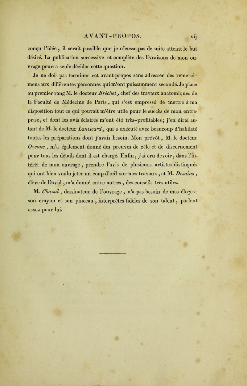 conçu l’idée , il serait possible que je n’eusse pas de suite atteint le but désiré. La publication successive et complète des livraisons de mon ou- vrage pourra seule décider cette question. Je ne dois pas terminer cet avant-propos sans adresser des remercî- mens aux différentes personnes qui m’ont puissamment secondé. Je place au premier rang M. le docteur Brécliel, chef des travaux anatomiques de la Faculté de Médecine de Paris , qui s’est empressé de mettre à ma disposition tout ce qui pouvait m’ètre utile pour le succès de mon entre- prise, et dont les avis éclairés m’ont été très-profitables; j’en dirai au- tant de M. le docteur Laniscard > qui a exécuté avec beaucoup d’habileté toutes les préparations dont j’avais besoin. Mon prévôt, M. le docteur Ozenne, m’a également donné des preuves de zèle et de discernement pour tous les détails dont il est chargé. Enfin, j’ai cru devoir, dans l’in- térêt de mon ouvrage , prendre l’avis de plusieurs artistes distingués qui ont bien voulu jeter un coup-d’œil sur mes travaux, et M. Besoins } élève de David , m’a donné entre autres , des conseils très-utiles. M. Chazal, dessinateur de l’ouvrage , n’a pas besoin de mes éloges : son crayon et son pinceau , interprètes fidèles de son talent, parlent assez pour lui.