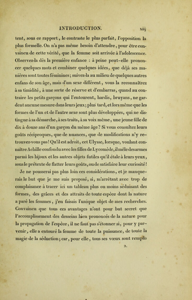 tent, sous ce rapport, le contraste le plus parfait, l’opposition la plus formelle. On n’a pas même besoin d’attendre, pour être con- vaincu de cette vérité, que la femme soit arrivée à l’adolescence. Observez-la dès la première enfance : à peine peut-elle pronon- cer quelques mots et combiner quelques idées, que déjà ses ma- nières sont toutes féminines ; suivez-la au milieu de quelques autres enfans de son âge, mais d’un sexe différent, vous la reconnaîtrez à sa timidité, à une sorte de réserve et d’embarras, quand au con- traire les petits garçons qui l’entourent, hardis, bruyans, ne gar- dent aucune mesure dans leurs jeux; plus tard, et lors même que les formes de l’un et de l’autre sexe sont plus développées, qui ne dis- tingue à sa démarche, à ses traits, à sa voix même, une jeune fille de dix à douze ans d’un garçon du même âge ? Si vous consultez leurs goûts réciproques, que de nuances, que de modifications n’y re- trouvez-vous pas! Qu’il est adroit, cet Ulysse, lorsque, voulant con- naître Achille confondu avec les filles deLycomède,ilmêle des armes parmi les bijoux et les autres objets futiles qu’il étale à leurs yeux, sous le prétexte de flatter leurs goûts, ou de satisfaire leur curiosité ! Je ne pousserai pas plus loin ces considérations, et je manque- rais le but que je me suis proposé, si, m’arrêtant avec trop de complaisance à tracer ici un tableau plus ou moins séduisant des formes, des grâces et des attraits de toute espèce dont la nature a paré les femmes , j’en faisais l’unique objet de mes recherches. Convaincu que tous ces avantages n’ont pour but secret que l’accomplissement des desseins bien prononcés de la nature pour la propagation de l’espèce, il ne faut pas s’étonner si, pour y par- venir^ elle a entouré la femme de toute la puissance, de toute la magie de la séduction ; car, pour elle, tous ses vœux sont remplis