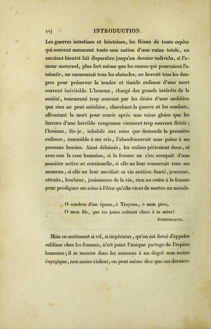 XV) Les guerres intestines et lointaines, les fléaux de toute espèce qui souvent menacent toute une nation d’une ruine totale, en auraient bientôt fait disparaître jusqu’au dernier individu, si l’a- mour maternel, plus fort même que les causes qui pourraient l’a- néantir, ne surmontait tous les obstacles, ne bravait tous les dan- gers pour préserver la tendre et timide enfance d’une mort souvent inévitable. L’homme , chargé des grands intérêts de la société, tourmenté trop souvent par les désirs d’une ambition que rien ne peut satisfaire, cherchant la guerre et les combats, affrontant la mort pour courir après une vaine gloire que les fureurs d’une horrible vengeance viennent trop souvent flétrir ; l’homme, dis-je , inhabile aux soins que demande la première enfance, insensible à ses cris, l’abandonnerait sans peine à ses pressans besoins. Ainsi délaissés, les enfans périraient donc, et avec eux la race humaine, si la femme ne s’en occupait d’une manière active et continuelle, si elle ne leur consacrait tous ses momens , si elle ne leur sacrifiait sa vie entière. Santé, jeunesse, attraits, bonheur, jouissances de la vie, rien ne coûte à la femme pour prodiguer ses soins à l’être qu’elle vient de mettre au monde. O cendres d’un époux, ô Troyens, ô mon père, O mon fils, que tes jours coûtent chers à ta mère ! Andromaque. Mais ce sentiment si vif, si impérieux, qu’on est forcé d’appeler sublime chez les femmes, n’est point l’unique partage de l’espèce humaine ; il se montre dans les animaux à un degré non moins énergique, non moins violent; on peut même dire que ces derniers
