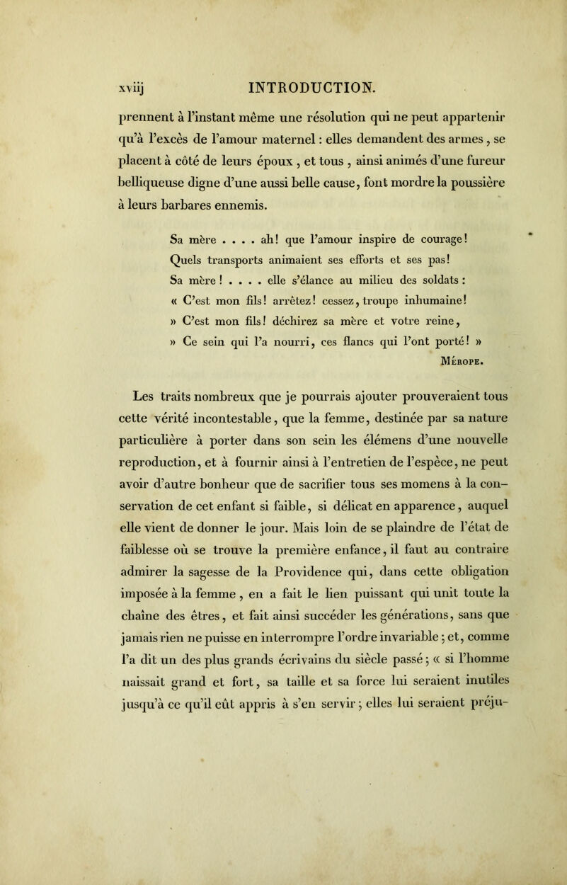 prennent à l’instant même une résolution qui ne peut appartenir qu’à l’excès de l’amour maternel : elles demandent des armes , se placent à côté de leurs époux , et tous , ainsi animés d’une fureur belliqueuse cligne d’une aussi belle cause, font mordre la poussière à leurs barbares ennemis. Sa mère .... ah! que l’amour inspire de courage! Quels transports animaient ses efforts et ses pas! Sa mère ! . . . . elle s’élance au milieu des soldats : « C’est mon fils ! arrêtez ! cessez, troupe inhumaine ! » C’est mon fils! déchirez sa mère et votre reine, » Ce sein qui l’a nourri, ces flancs qui l’ont porté! » MÉrope. Les traits nombreux que je pourrais ajouter prouveraient tous cette vérité incontestable, que la femme, destinée par sa nature particulière à porter dans son sein les élémens d’une nouvelle reproduction, et à fournir ainsi à l’entretien de l’espèce, ne peut avoir d’autre bonheur que de sacrifier tous ses momens à la con- servation de cet enfant si faible, si délicat en apparence, auquel elle vient de donner le jour. Mais loin de se plaindre de l’état de faiblesse où se trouve la première enfance, il faut au contraire admirer la sagesse de la Providence qui, dans cette obligation imposée à la femme , en a fait le lien puissant qui unit toute la chaîne des êtres, et fait ainsi succéder les générations, sans que jamais rien ne puisse en interrompre l’ordre invariable •, et, comme l’a dit un des plus grands écrivains du siècle passé ; cc si l’homme naissait grand et fort, sa taille et sa force lui seraient inutiles jusqu’à ce qu’il eût appris à s’en servir; elles lui seraient préju-