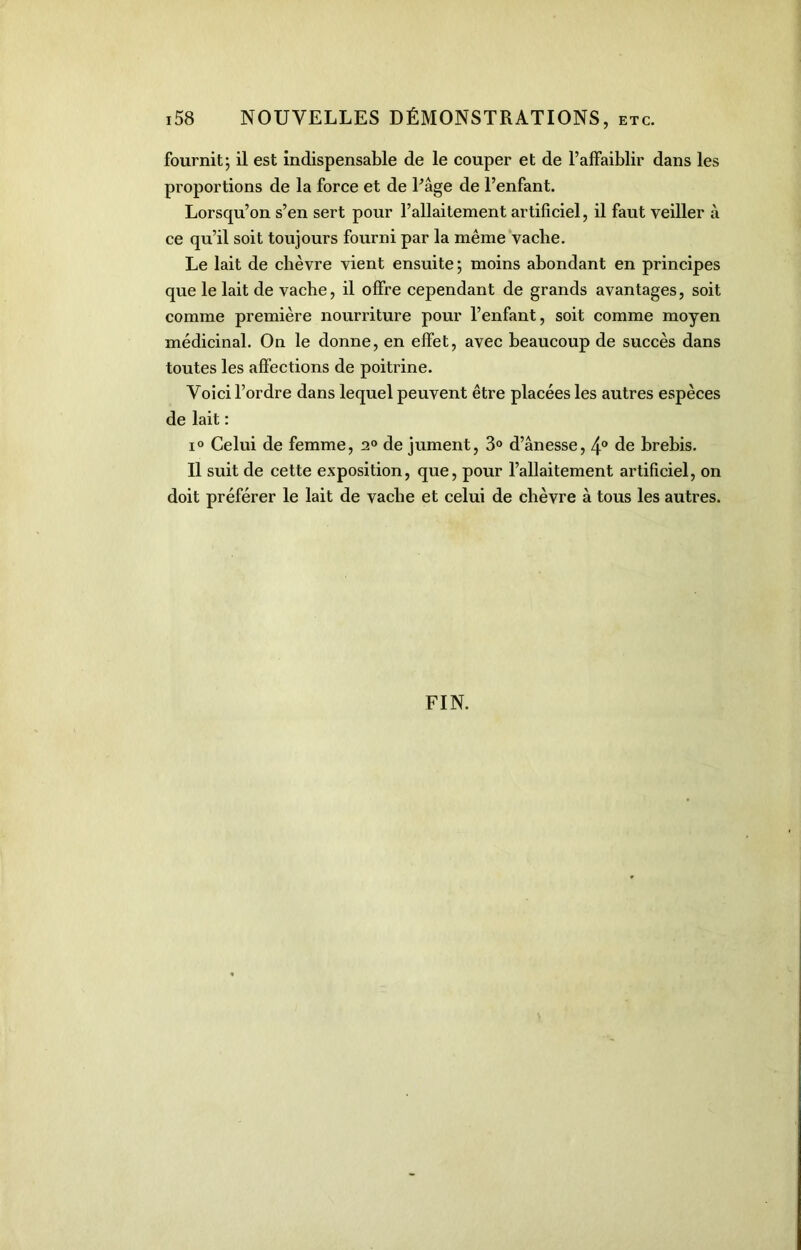 fournit; il est indispensable de le couper et de l’affaiblir dans les proportions de la force et de Page de l’enfant. Lorsqu’on s’en sert pour l’allaitement artificiel, il faut veiller à ce qu’il soit toujours fourni par la même vache. Le lait de chèvre vient ensuite; moins abondant en principes que le lait de vache, il offre cependant de grands avantages, soit comme première nourriture pour l’enfant, soit comme moyen médicinal. On le donne, en effet, avec beaucoup de succès dans toutes les affections de poitrine. Voici l’ordre dans lequel peuvent être placées les autres espèces de lait : i° Celui de femme, 20 de jument, 3° d’ânesse, 4° de brebis. Il suit de cette exposition, que, pour l’allaitement artificiel, on doit préférer le lait de vache et celui de chèvre à tous les autres. FIN.