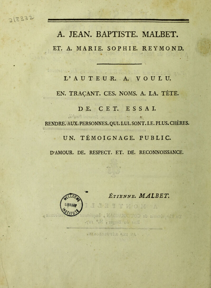 A. JEAN. BAPTISTE. MALBET. ET. A. MARIE. SOPHIE. REYMOND. L’AUTEUR. A. VOULU. EN. TRAÇANT. CES. NOMS. A. LA. TÊTE. DE. CET. ESSAI. RENDRE. AUX. PERSONNES. QUI. LUI. SONT. LE. PLUS. CHÈRES. UN. TÉMOIGNAGE. PUBLIC. D’AMOUR. DE. RESPECT. ET. DE. RECONNOISSANCE. Étienne. MALBET. /