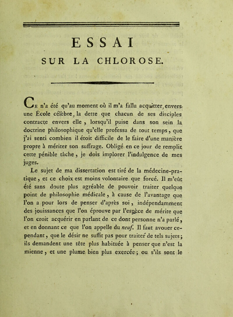 SUR LA CHLOROSE. C^E n’a été qu’au moment où il m’a fallu acquitter^ envers- une École célèbre^ la dette que chacun de ses disciples contracte envers elle ^ lorsqu’il puise dans son sein la doctrine philosophique qu’elle professa de tout temps, que j’ai senti combien il étoit difficile de le faire d’une manière propre à mériter son suffrage. Obligé en ce jour de remplii; cette pénible tâche j je dois implorer l’indulgence de mes juges. Le sujet de ma dissertation est tiré de la médecine-pra- tique y et ce choix est moins volontaire que forcé. Il m’eût été sans doute plus agréable de pouvoir traiter quelque point de philosophie médicale , à cause de l’avantage que l’on a pour lors de penser d’après soi, indépendamrnent des jouissances que l’on éprouve par l’es^ce de mérite que l’on croit acquérir en parlant de ce dont personne n’a parlé, et en donnant ce que l’on appelle du neuf. Il faut avouer ce- pendant , que le désir ne suffit pas pour traiter de tels sujets; ils demandent une tête plus habituée à penser que n’est la mienne j et une plume bien plus exercée ; ou s’ils sont le