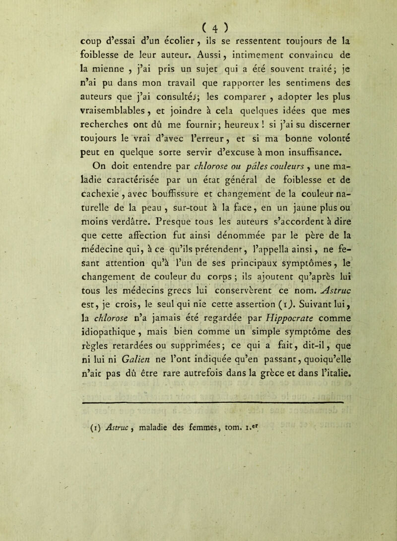 coup d’essai d’un écolier ^ ils se ressentent toujours de la foiblesse de leur auteur. Aussi j intimement convaincu de la mienne ^ j’ai pris un sujet qui a été souvent traité; je n’ai pu dans mon travail que rapporter les sentimens des auteurs que j’ai consultéi; les comparer , adopter les plus vraisemblables j et joindre à cela quelques idées que mes recherches ont dû me fournir; heureux! si j’ai su discerner toujours le vrai d’avec l’erreur, et si ma bonne volonté peut en quelque sorte servir d’excuse à mon insuffisance. On doit entendre par chlorose ou pâles couleurs , une ma- ladie caractérisée par un état général de foiblesse et de cachexie , avec bouffissure et changement delà couleur na- turelle de la peau , sur-tout à la face, en un jaune plus ou moins verdâtre. Presque tous les auteurs s’accordent à dire que cette affection fut ainsi dénommée par le père de la médecine qui, à ce qu’ils prétendent, l’appella ainsi, ne fe- sant attention qu’à l’un de ses principaux symptômes, le changement de couleur du corps ; ils ajoutent qu’après lui tous les médecins grecs lui conservèrent ce nom, Astruc est, je crois, le seul qui nie cette assertion (i^. Suivant lui, la chlorose n’a jamais été regardée par Hippocrate comme idiopathique, mais bien comme un simple symptôme des règles retardées ou supprimées; ce qui a fait, dit-il, que ni lui ni Galien ne l’ont indiquée qu’en passant, quoiqu’elle n’aic pas dû être rare autrefois dans la grèce et dans l’italie. (i) Astruc^ maladie des femmes, tom. i.e'