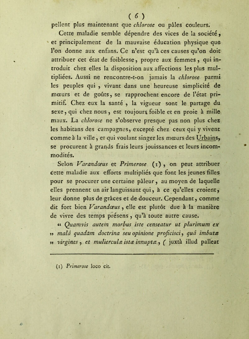 ( ^ ) pellent plus maintenant que chlorose ou pâles couleurs. Cette maladie semble dépendre des vices de la société j et principalement de la mauvaise éducation physique que Ton donne aux enfans. Ce n’est qu’à ces causes qu’on doit attribuer cet état de foiblesse, propre aux femmes , qui in- troduit chez elles la disposition aux affections les plus mul- tipliées. Aussi ne rencontre-t-on jamais la chlorose parmi les peuples qui , vivant dans une heureuse simplicité de mœurs et de goûts, se rapprochent encore de l’état pri- mitif. Chez eux la santé , la vigueur sont le partage du sexe, qui chez nous , est toujours foible et en proie à mille maux. La chlorose ne s’observe presque pas non plus chez les habitans des campagnes, excepté chez ceux qui y vivent comme à la ville, et qui voulant singer les mœurs des Urbains^ se procurent à grands frais leurs jouissances et leurs incom- modités. Selon Varandœus et Primerose (i) ? on peut attribuer cette maladie aux efforts multipliés que font les jeunes filles pour se procurer une certaine pâleur, au moyen de laquelle elles prennent un air languissant qui, à ce qu’elles croient, leur donne plus de grâces et de douceur. Cependant, comme dit fort bien V^arandœus, elle est plutôt due à la manière de vivre des temps présens , qu’à toute autre cause. Quamvis autem morhus iste censeatur ut plurimum ex M malâ quadam doctrina seu opinione proficisci, quâ imhutce J » virgines, et mulierculce istce innuptce, ( juxtà illud palleac