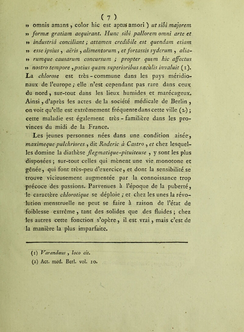 »j omnis amans , color hic est aptuf amori ) ut sïhi majorent j> formez, gratiam acquirant. Hune sïhi pallorem omni arte et a industriâ conciliant ; attamen credibile est quendam etiam » esse ipsius ^ a'éris y alimentorum , et fortassis syderum , alia-^ }> rumque causarum concursum ; propter qutm hic affectas >j nostro tempore ^potius quam snperioribus saeculis invaluit (i), La chlorose est très-commune dans les pays méridio- naux de l’europe; elle n’est cependant pas rare dans ceux du nord, sur-tout dans les lieux humides et marécageux. Ainsi 9 d’après les actes de la société médicale de Berlin ^ on voit qu’elle est extrêmement fréquente dans cette ville (2-) ; cette maladie est également très - familière dans les pro- vinces du midi de la France. Les jeunes personnes nées dans une condition aisée, maximeque pulchriores , dit Roderic à Castro , et chez lesquel- les domine la diathèse fiegmatique-pituiteuse , y sont les plus disposées ; sur-tout celles qui mènent une vie monotone et gênée, qui font très-peu d’exercice, et dont la sensibilité.se trouve vicieusement augmentée par la connoissance trop précoce des passions. Parvenues à l’époque de la puberté, le caractère chlorotique se déploie ; et chez les unes la révo- lution menstruelle ne peut se faire à raison de l’état de faiblesse extrême, tant des solides que des fluides ; chez les autres cette fonction s’opère, il est vrai, mais c’est de la manière la plus imparfaite. (i) Varandœus , loco cit, (2.) Act. med. Berl. vol. 10.