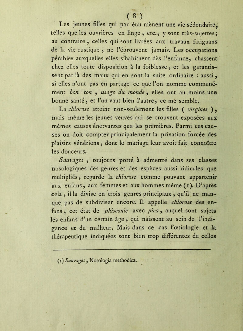 Les jeunes'filles qui par état mènent une vie sédenéaire, telles que les ouvrières en linge, etc., y sont très-sujettes; au contraire , celles qui sont livrées aux travaux fatiguans de la vie rustique , ne l’éprouvent jamais. Les occupations pénibles auxquelles elles s’habituent dès l’enfance, chassent chez elles toute disposition à la foiblesse , et les garantis- sent par là des maux qui en sont la suite ordinaire : aussi, si elles n’ont pas en partage ce que l’on nomme communé- ment hon ton , usage du monde , elles ont au moins une bonne santé, et l’un vaut bien l’autre, ce me semble. La chlorose atteint non-seulement les filles ( virgines ) , mais même les jeunes veuves qui se trouvent exposées aux mêmes causes énervantes que les premières. Parmi ces cau- ses on doit compter principalement la privation forcée des plaisirs vénériens, dont le mariage leur avoit fait connoître les douceurs. Sauvages , toujours porté à admettré dans ses classes nosologiques des genres et des espèces aussi ridicules que multipliés, regarde \di chlorose comme pouvant appartenir aux enfans, aux femmes et aux hommes même (t). D’après cela , il la divise en trois genres principaux , qu’il ne man- que pas de subdiviser encore. Il appelle chlorose des en- fans , cet état de phlsconie avec pica, auquel sont sujets les enfans d’un certain âge, qui naissent au sein de l’indi- gence et du malheur. Mais dans ce cas l’œtiolôgie et la thérapeutique indiquées sont bien trop différentes de celles (i) Sauvages, Nosologia methodica.