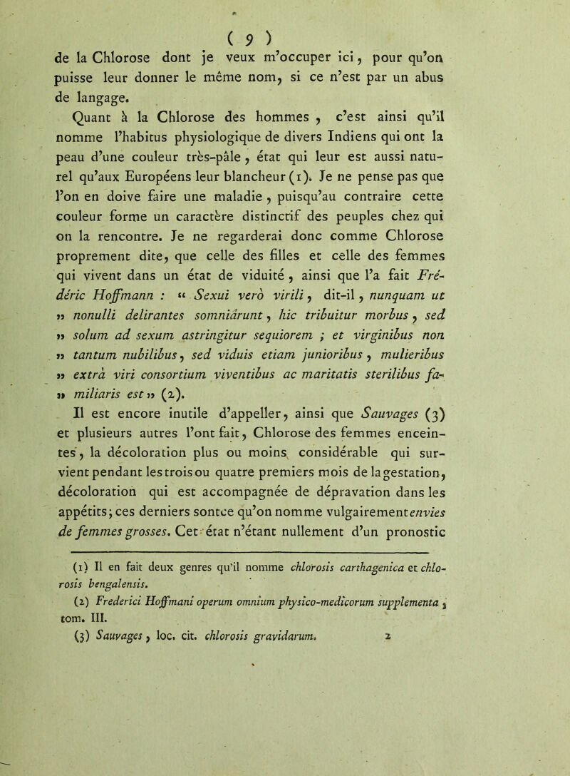 de la Chlorose dont je veux m’occuper ici, pour qu’on puisse leur donner le même nom^ si ce n’est par un abus de langage. Quant à la Chlorose des hommes y c’est ainsi qu’il nomme l’habitus physiologique de divers Indiens qui ont la peau d’une couleur très-pâle y état qui leur est aussi natu- rel qu’aux Européens leur blancheur (i). Je ne pense pas que l’on en doive faire une maladie y puisqu’au contraire cette couleur forme un caractère distinctif des peuples chez qui on la rencontre. Je ne regarderai donc comme Chlorose proprement dite^ que celle des filles et celle des femmes qui vivent dans un état de viduité y ainsi que l’a fait Fré- déric Hoffmann : « Sexui vero virili y dit-il y nunquam ut » nonulli délirantes somniârunt y hic trihuitur morhus y sed »> solum ad sexum astringitur sequiorem ; et virginihus non n tantum nuhilibus y sed viduis etiam junioribus y mulieribus » extra viri consortium viventibus ac maritatis sterilibus fa- 9> miliaris est »> (Z). Il est encore inutile d’appeller^ ainsi que Sauvages (3) et plusieurs autres l’ont fait, Chlorose des femmes encein- tes, la décoloration plus ou moins, considérable qui sur- vient pendant lestroisou quatre premiers mois delagestation, décoloration qui est accompagnée de dépravation dans les appétits; ces derniers sontee qu’on nomme vulgairement de femmes grosses, Qtt 'iidiiViétSint nullement d’un pronostic (i) Il en fait deux genres qu’il nomme chlorosis carthagenica et chlo- rosîs bengaîensîs. (z) Frederici Hoffmani operum omnium physîco-medîcorum supplémenta , tom. III. (3) Sauvages, loc. cit. chlorosis gravidanim. 2