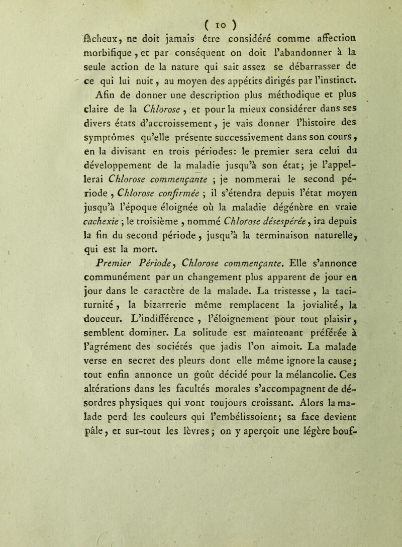 fâcheux, ne doit jamais être considéré comme affection morbifique , et par conséquent on doit l’abandonner à la seule action de la nature qui sait assez se débarrasser de ce qui lui nuit, au moyen des appétits dirigés par l’instinct. Afin de donner une description plus méthodique et plus claire de la Chlorose , et pour la mieux considérer dans ses divers états d’accroissement, je vais donner l’histoire des symptômes qu’elle présente successivement dans son cours, en la divisant en trois périodes: le premier sera celui du développement de la maladie jusqu’à son état; je l’appel- lerai Chlorose commençante ; je nommerai le second pé- riode , Chlorose confirmée ; il s’étendra depuis l’état moyen jusqu’à l’époque éloignée où la maladie dégénère en vraie cachexie ; le troisième , nommé Chlorose désespérée, ira depuis la fin du second période, jusqu’à la terminaison naturelle, qui est la mort. Premier Période ^ Chlorose commençante» Elle s’annonce communément par un changement plus apparent de jour en jour dans le caractère de la malade. La tristesse , la taci- turnité, la bizarrerie même remplacent la jovialité, la douceur. L’indifférence , l’éloignement pour tout plaisir, semblent dominer. La solitude est maintenant préférée à l’agrément des sociétés que jadis l’on aimoit. La malade verse en secret des pleurs dont elle même ignore la cause; tout enfin annonce un goût décidé pour la mélancolie. Ces altérations dans les facultés morales s’accompagnent de dé- sordres physiques quij/ont toujours croissant. Alors la ma- lade perd les couleurs qui l’embélissoient; sa face devient pâle, et sur-tout les lèvres ; on y aperçoit une légère bouf-