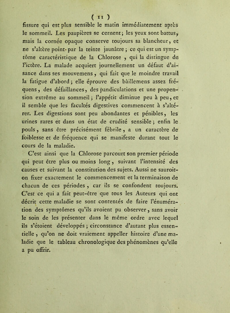 fissure qui est plus sensible le matin immédiatement après le sommeil. Les paupières se cernent; les yeux sont battus^ mais la cornée opaque conserve toujours sa blancheur, et ne s’altère point* par la teinte jaunâtre; ce qui esc un symp- tôme caractéristique de la Chlorose , qui la distingue de l’ictère. La malade acquiert journellement un défaut d’ai- sance dans ses mouvemens, qui fait que le moindre travail la fatigue d’abord ; elle éprouve des bâillemens assez fré- quens, des défaillances, des pandiculations et une propen- sion extrême au sommeil; l’appétit diminue peu à peu, et il semble que les facultés digestives commencent à s’alté- rer. Les digestions sont peu abondantes et pénibles, les urines rares et dans un état de crudité sensible ; enfin le pouls, sans être précisément fébrile , a un caractère de foiblesse et de fréquence qui se manifeste durant tout le cours de la maladie. C’est ainsi que la Chlorose parcourt son premier période qui peut être plus ou moins long, suivant l’intensité des causes et suivant la constitution des sujets. Aussi ne sauroit- on fixer exactement le commencement et la terminaison de chacun de ces périodes , car ils se confondent toujours. C’est ce qui a fait peut-être que tous les Auteurs qui ont décrit cette maladie se sont contentés de faire l’énuméra- tion des symptômes qu’ils avoient pu observer, sans avoir le soin de les présenter dans le même ordre avec lequel ils s’étoient développés ; circonstance d’autant plus essen- tielle , qu’on ne doit vraiement appeller histoire d’une ma- ladie que le tableau chronologique des phénomènes qu’elle a pu offrir.