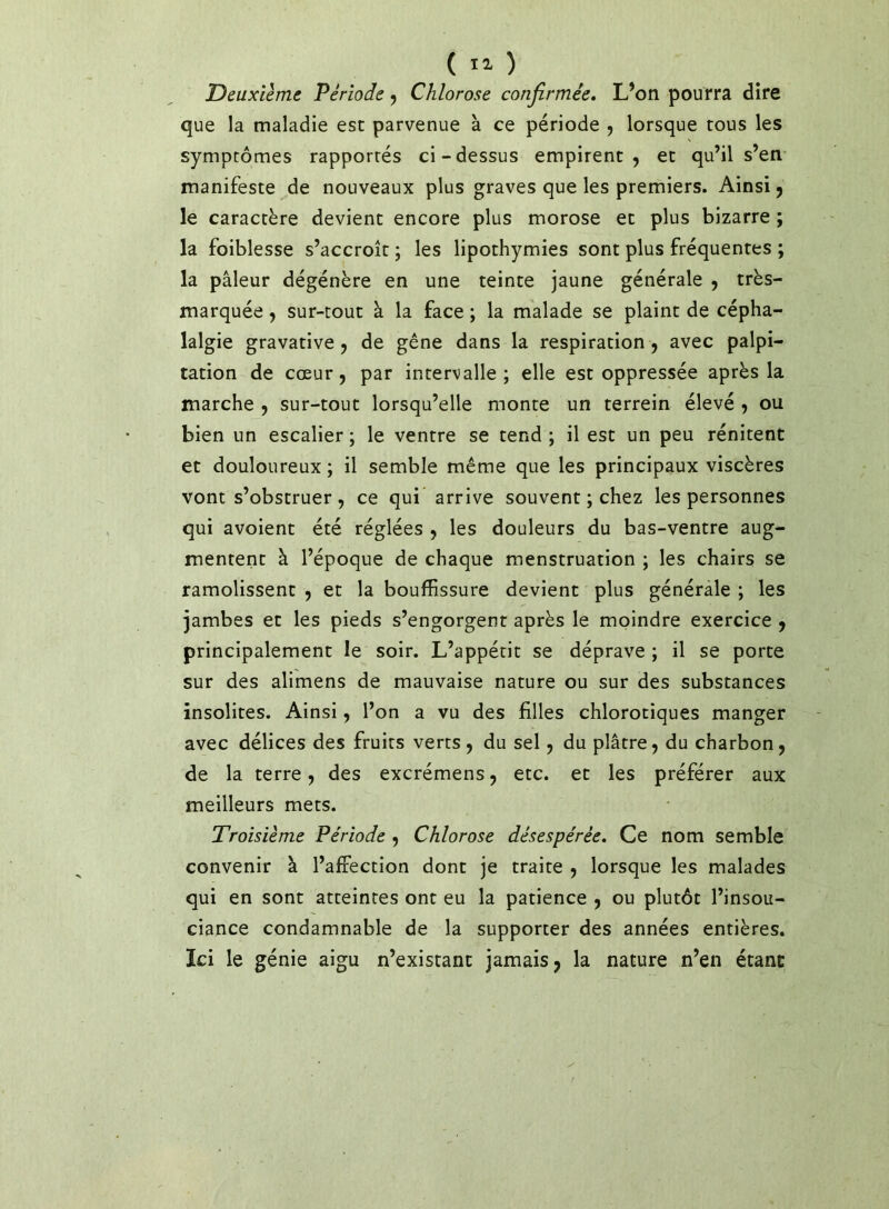 ( ) Deuxième Période j Chlorose confirmée* L’on pourra dire que la maladie esc parvenue à ce période , lorsque tous les symptômes rapportés ci-dessus empirent, et qu’il s’en manifeste de nouveaux plus graves que les premiers. Ainsi, le caractère devient encore plus morose et plus bizarre ; la foiblesse s’accroît ; les lipothymies sont plus fréquentes ; la pâleur dégénère en une teinte jaune générale , très- marquée , sur-tout à la face ; la malade se plaint de cépha- lalgie gravative, de gêne dans la respiration , avec palpi- tation de cœur 5 par intervalle; elle est oppressée après la marche , sur-tout lorsqu’elle monte un terrein élevé , ou bien un escalier ; le ventre se tend ; il est un peu rénitent et douloureux ; il semble même que les principaux viscères vont s’obstruer, ce qui arrive souvent ; chez les personnes qui avoient été réglées , les douleurs du bas-ventre aug- mentent à l’époque de chaque menstruation ; les chairs se ramolissenc , et la bouffissure devient plus générale ; les jambes et les pieds s’engorgent après le moindre exercice , principalement le soir. L’appétit se déprave ; il se porte sur des alimens de mauvaise nature ou sur des substances insolites. Ainsi, l’on a vu des filles chlorotiques manger avec délices des fruits verts, du sel, du plâtre, du charbon, de la terre, des excrémens, etc. et les préférer aux meilleurs mets. Troisième Période , Chlorose désespérée* Ce nom semble convenir à l’affection dont je traite , lorsque les malades qui en sont atteintes ont eu la patience , ou plutôt l’insou- ciance condamnable de la supporter des années entières. Ici le génie aigu n’existant jamais, la nature n’en étant