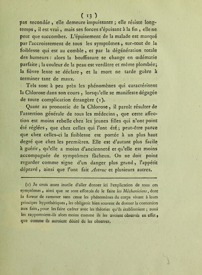 pas secondée , elle demeure impuissante ; elle résisté long- temps , il est vrai, mais ses forces s’épuisant à la fin , elle ne peut que succomber. L’épuisement de la malade est marqué par l’accroissement de tous les symptômes 9 sur-tout de la foiblesse qui est au comble, et par la dégénération totale des humeurs ; alors la bouffissure se change en œdématié parfaite ; la couleur de la peau est verdâtre et même plombée; la fièvre lente se déclare 9 et la mort ne tarde guère à terminer tant de maux. Tels sont à peu près les phénomènes qui caractérisent la Chlorose dans son cours , lorsqu’elle se manifeste dégagée de toute complication étrangère (i). Quant au pronostic de la Chlorose 9 il paroît résulter de l’assertion générale de tous les médecins 9 que cette affec- tion est moins rebelle chez les jeunes filles qui n’ont point été réglées 9 que chez celles qui l’ont été ; peut-être parce que chez celles-ci la foiblesse est portée à un plus haut degré que chez les premières. Elle est d’autant plus facile à guérir 9 qu’elle a moins d’ancienneté et qu’elle est moins accompagnée de symptômes fâcheux. On ne doit point regarder comme signe d’un danger plus grand 9 l’appétit dépravé 9 ainsi que l’ont fait Astruc et plusieurs autres. (0 Je crois assez inutile d’aller donner ici l’explication de tous ces symptômes , ainsi que se sont efforcés de le faire les Méchaniciens, dont la fureur de rarnener sans cesse les phénomènes du corps vivant à leurs principes hypothétiques, les obligeoit bien souvent de donner la contorsion aux faits, pour les faire cadrer avec les théories qu’ils établissoient ; aussi les rapportoient-ils alors moins comme ils les avoient observés en effet 9 que comme ils auroient désiré de les observer.